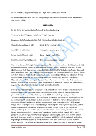  
www.atsizcilar.com  Sayfa 198 
 
Bu han zulmete (1680) varsa nûr eder bil      Aşıkî Hakka şükr et cana minnet. 
 
Ve bu fethun tarihi hicretün sekiz yüz altmış dordiyile beşi arasında vâki olındı Sultan Mehmed Han 
Gazi elinden (1681). 
 
133'üncü Bâb 
 
Bu Bâb Anı Beyan Eder kim Sultan Mehmed Han Gazi, Kasdamonıyı   
 
Ve Sınabı Ve Cemi'i Vilayetini Padişahıyile Ve Koylı Hisarı Ve 
 
Darabuzanı Bir Seferde Cemi'ini Nice Feth Etdi, Bunlarun Ahvâlini Bildürür. 
 
Olaldı ömr‐i devlet kuvvet‐i şâh               Uzatdı devlet eli kabza‐İ râh 
 
Cemî'i Eli, yolı kabladı han                          Güneş gibi o gündüz, gece çü mah 
 
Bu han mu'cizi Ahmede erişdi                   Çerisi evliyalar, mu'în Allah 
 
Gönülden çünki niyy'et etdi pervâz          Erer maksûdına bâ püşt ü penâh. 
 
Uzun Hasandan evvel işitdügün hadiseleri, padişah‐ı Rûm kim Sultan Mehmed Gazidür, olarun (1682) 
define meşgul oldı. Eu niyyet içün bir gün Mahmud Paşaya eyidür: "Bu benüm hatırumda bir nice 
(1683) nesneler (1684) vardur. Anı umarın (1685) kim (1686) Hak Ta'âlâ bu ben zayıfına anı dahı nasib 
(1687) ede (1688)" dedi. "Biri bu kim şol İsfendiyar vilâyeti kim Kasdamonı ve Sınabdur"(1689). Ve biri 
dahı Koylı Hisardur. Ve biri dahı Durabuzımdur. Bunlar benüm begayet huzurunu giderürler. Dayıma 
bunlarun hayali gönlümde, gözümde müntakiş olmışdur" dedi (1690). Mahmud Paşa eyidür ; 
"Devletlü sultanum! Allahun inayetinde ve resulün mu'cizâtında hemin kim ol tarafa teveccüh kim 
etdünüz, bunlarun cemi'isi hâsıl olur" dedi. Hündkâr eyidür: "Mahmud! Demidür kim göreyüm (1691) 
neylersin bu bâbda" der. Heman dem padişah gemiye bindi (1692). 
 
Bursaya müteveccih oldı (1693). Mudanyaya vardı. Andan bindi. Yüridi, Bursaya vardı. Anda oturdı. 
Mahmud Paşa bunda, İstanbulda yüz para gemi donardı. Sınaba göndürdi. pahı henüz gemiler 
gitmedin İsmail Bege bir mektub iîe kul göndürdi (1694) kim mektub içinde şöyle dedi kim: 
"Durabuzuna gemiler göndürürüz (1695). Kerem ve lütuf edesiz.  Sınaba varıcak gemilerümüzün her 
ne vech ile masâlihi olsa (1696) anı padişah hatınyiçün ve dostluk ve mahabbet izhar etmek içün 
anlarun masâlîhlerini göri veresiz. Ve hem kapudana dahı hare akçasın vermişüz" (1697) Ve eger 
kifayet etmez ise padişaha bakır küresinden ta'yin olınan akçadan hare neyise edesiz (1698). Ve hem 
azablarum edebsüzlük edecek olur ise anlarun hakkından gelesiz (1699). Tâ kim edebsüzlük 
etmeyeler. Ve eğer her ne vech ile siyâsete müstahak olur ise mecal vermeyesiz. Siyâset dahı edesiz 
(1700). Benüm gönlüm (1701) sana hoşdur" deyü kulun eline bu vech ile mektub (1702) verüb 
göndürdi. Kul, İsmail Bege gitdi. Mahmud Paşa geçüb Edreneye gitdi. Vardı, anda Rum Eli askerin 
cem' etdi. Ve azabını, serehorını, mecmu'ı alub Bursaya geldi (1703). Hündkâra bulışdı. Ve Anadolı 
begler begisi de Anadolı askerini ol dahı Sultan önine cem" etdi. Cemi'i asker hazır ve müheyya 
oldılar. Mahmud Paşa dahı Bursa ovasına kondı, Ve cemi' vilâyetlerün azabı ve askeriyile ol aradan 
 