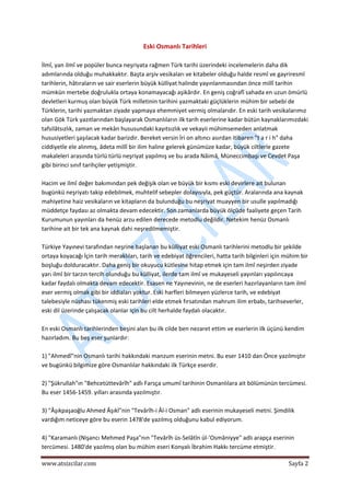  
www.atsizcilar.com  Sayfa 2 
 
Eski Osmanlı Tarihleri 
 
İlmî, yan ilmî ve popüler bunca neşriyata rağmen Türk tarihi üzerindeki incelemelerin daha dik 
adımlarında olduğu muhakkaktır. Başta arşiv vesikaları ve kitabeler olduğu halde resmî ve gayriresmî 
tarihlerin, hâtıraların ve sair eserlerin büyük külliyat halinde yayınlanmasından önce millî tarihin 
mümkün mertebe doğrulukla ortaya konamayacağı aşikârdır. En geniş coğrafî sahada en uzun ömürlü 
devletleri kurmuş olan büyük Türk milletinin tarihini yazmaktaki güçlüklerin mühim bir sebebi de 
Türklerin, tarihi yazmaktan ziyade yapmaya ehemmiyet vermiş olmalarıdır. En eski tarih vesikalarımız 
olan Gök Türk yazıtlarından başlayarak Osmanlıların ilk tarih eserlerine kadar bütün kaynaklarımızdaki 
tafsilâtsızlık, zaman ve mekân hususundaki kayıtsızlık ve vekayii mühimsemeden anlatmak 
hususiyetleri şaşılacak kadar barizdir. Bereket versin İri on altıncı asırdan itibaren "t a r i h" daha 
ciddiyetle ele alınmış, âdeta millî bir ilim haline gelerek günümüze kadar, büyük ciltlerle gazete 
makaleleri arasında türlü türlü neşriyat yapılmış ve bu arada Nâimâ, Müneccimbaşı ve Cevdet Paşa 
gibi birinci sınıf tarihçiler yetişmiştir. 
 
Hacim ve ilmî değer bakımından pek değişik olan ve büyük bir kısmı eski devirlere ait bulunan 
bugünkü neşriyatı takip edebilmek, muhtelif sebepler dolayısıyla, pek güçtür. Aralarında ana kaynak 
mahiyetine haiz vesikaların ve kitapların da bulunduğu bu neşriyat muayyen bir usulle yapılmadığı 
müddetçe faydası az olmakta devam edecektir. Son zamanlarda büyük ölçüde faaliyete geçen Tarih 
Kurumunun yayınları da henüz arzu edilen derecede metodlu değildir. Netekim henüz Osmanlı 
tarihine ait bir tek ana kaynak dahi neşredilmemiştir. 
 
Türkiye Yayınevi tarafından neşrine başlanan bu külliyat eski Osmanlı tarihlerini metodlu bir şekilde 
ortaya koyacağı İçin tarih meraklıları, tarih ve edebiyat öğrencileri, hatta tarih bilginleri için mühim bir 
boşluğu dolduracaktır. Daha geniş bir okuyucu kütlesine hitap etmek için tam ilmî neşirden ziyade 
yarı ilmî bir tarzın tercih olunduğu bu külliyat, ilerde tam ilmî ve mukayeseli yayınları yapılıncaya 
kadar faydalı olmakta devam edecektir. Esasen ne Yayınevinin, ne de eserleri hazırlayanların tam ilmî 
eser vermiş olmak gibi bir iddiaları yoktur. Eski harfleri bilmeyen yüzlerce tarih, ve edebiyat 
talebesiyle nüshası tükenmiş eski tarihleri elde etmek fırsatından mahrum ilim erbabı, tarihseverler, 
eski dil üzerinde çalışacak olanlar için bu cilt herhalde faydalı olacaktır. 
 
En eski Osmanlı tarihlerinden beşini alan bu ilk cilde ben nezaret ettim ve eserlerin ilk üçünü kendim 
hazırladım. Bu beş eser şunlardır: 
 
1) "Ahmedî"nin Osmanlı tarihi hakkındaki manzum eserinin metni. Bu eser 1410 dan Önce yazılmıştır 
ve bugünkü bilgimize göre Osmanlılar hakkındaki ilk Türkçe eserdir. 
 
2) "Şükrullah"ın "Behcetüttevârîh" adlı Farsça umumî tarihinin Osmanlılara ait bölümünün tercümesi. 
Bu eser 1456‐1459. yılları arasında yazılmıştır. 
 
3) "Âşıkpaşaoğlu Ahmed Âşıkî"nin "Tevârîh‐i Âl‐i Osman" adlı eserinin mukayeseli metni. Şimdilik 
vardığım neticeye göre bu eserin 1478'de yazılmış olduğunu kabul ediyorum. 
 
4) "Karamanlı (Nişancı Mehmed Paşa"nın "Tevârîh üs‐Selâtîn ül‐'Osmâniyye" adlı arapça eserinin 
tercümesi. 1480'de yazılmış olan bu mühim eseri Konyalı İbrahim Hakkı tercüme etmiştir. 
 