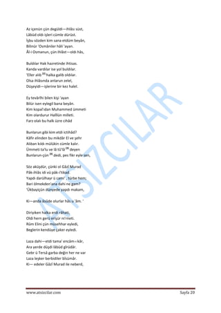  
www.atsizcilar.com  Sayfa 20 
 
Az içenün çün degüldi—ihlâsı süst,  
Lâbüd oldı işleri cümle dürüst.  
İşbu sözden kim sana etdüm beyân,  
Bilinür 'Osmâniler hâli 'ayan.  
Âl‐i Osmanun, çün ihlâst—oldı hâs,  
 
Buldılar Hak hazretinde ihtisas.  
Kanda vardılar ise yol buldılar.  
'Eller alıb [2]
 halka galib oldılar.  
Olsa ihlâsında anlarun zelel,  
Düşeyidi—işlerine bir kez halel.  
 
Ey tevârîhi bilen kişi 'ayan  
Bilür isen eylegil bana beyân.  
Kim kopal'ıdan Muhammed ümmeti  
Kim olardurur Halîlün milleti.  
Farz olalı bu halk üzre cihâd  
 
Bunlarun gibi kim etdi ictihâd?  
Kâfir elinden bu mikdâr El ve şehr  
Alıban kıldı mülükin cümle kalır.  
Ümmeti ta'lu ve lâ tû'lâ [3]
 deyen  
Bunlarun‐çün [4]
 dedi, pes fikr eyle sen, 
 
Söz aküşdür, çünki ol Gâzî Murad  
Pâk‐ihlâs idi vü pâk‐i'tikad.  
Yapdı darülhayr ü cami' , türbe hem;  
Bari ölmekden'ana dahi ne gam?  
'Ükbayiçün dünyede yapdı makam,  
 
Ki—anda âsûde olurlar hâs u 'âm. ' 
 
Diriyiken halka erdi râhati,  
Oldi hern gerü erişür ni'rneti.  
Rûm Elini çün müsehhar eyledi,  
Beglerin kendüye çaker eyledi. 
 
Laza dahi—etdi tama' encâm‐ı kâr,  
Ara yerde düşdi lâbüd gîrüdâr.  
Gebr ü Tersâ garba değin her ne var  
Laza leşker berbidiler bîsümâr.  
Ki— edeler Gâzî Murad ile neberd,  
 
 
 
 
