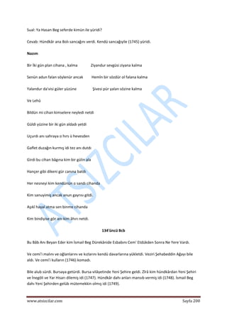  
www.atsizcilar.com  Sayfa 200 
 
Sual: Ya Hasan Beg seferde kimün ile yüridi? 
 
Cevab: Hündkâr ana Bolı sancağını verdi. Kendü sancağıyile (1745) yüridi. 
 
Nazım 
 
Bir İki gün plan cihana , kalma              Ziyandur sevgüsi ziyana kalma 
 
Senün adun falan söylenür ancak         Hemîn bir sözdür ol falana kalma 
 
Yalandur da'visi güler yüzüne                 Şivesi pür yalan sözine kalma 
 
Ve Lehû 
 
Bildün mi cihan kimselere neyledi netdi 
 
Güldi yüzine bir iki gün aldadı yetdi 
 
Uçurdı anı sahraya o hırs ü hevesden 
 
Gaflet duzağın kurmış idi tez anı dutdı 
 
Girdi bu cihan bâgına kim bir gülin ala 
 
Hançer gibi dikeni gür canına batdı 
 
Her nesneyi kim kendünün o sandı cihanda 
 
Kim sanuyimiş ancak anun gayrısı gitdi. 
 
Aşıkî hayal atma sen binme cihanda 
 
Kim bindiyise gör anı kim âhırı netdi. 
 
134'üncü Bcb 
 
Bu Bâb Anı Beyan Eder kim İsmail Beg Dürekânide Esbabını Cem' Etdükden Sonra Ne Yere Vardı. 
 
Ve cemi'i malını ve oğlanlarını ve kızlarını kendü davarlarına yükletdi. Veziri Şehabeddin Ağayı bile 
aldı. Ve cemi'i kulların (1746) komadı. 
 
Bile alub sürdi. Bursaya getürdi. Bursa vilâyetinde Yeni Şehire geldi. Zîrâ kim hündkârdan Yeni Şehiri 
ve İnegöli ve Yar Hisarı dilemiş idi (1747). Hündkâr dahı anları mansıb vermiş idi (1748). İsmail Beg 
dahı Yeni Şehirden gelüb mütemekkin olmış idi (1749). 
 
 