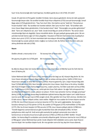  
www.atsizcilar.com  Sayfa 201 
 
Sual: Ya bu Karamanoğlı dahı hod Engüriye, hündkâra gelüb durur idi (1750). Ol noldı?  
 
Cevab: Ol vakit kim (1751) geldi, hündkâr hıl'atladı. Gerü atasına göndürdi. Amma bir dahı şeytaneti 
Karamanoğlı beyan eder. Bu tarafda hündkâr Koylı Hisar vilâyetine (1752) varıcak Karamanoğlı, İsmail 
Bege adam (1753) göndürdi kim: "Hay Tanrı kulı! Dön, Yeni Şehire varma" dedi kim "Osmanlunun 
fırsatın bulduk" dedi. "Bu tarafdan biz hareket edelüm. Ben sana mu'înin" dedi. "Ol tarafdan dahı 
Uzun Hasan Bege habar göndürelüm. O da hareket etsün" dedi. "Osmanoğlın ara yerden götürelüm" 
dedi. "Gerü sen vilâyetüne var, otur" dedi. Cevab İsmail Beg anı verdi (1754) kim: "Bu senün sözün 
müsülmanlığa lâyık söz degüldür. Buna münafıklık derler. Bir gazi padişah gazaya gide yürür. Biz anı 
yolından komak İslama sığar (17.55) iş degüldür. Hassatan (1756) kim hod kalalarında ol padişahun 
kullan otun yürür (1757). Ve hem memleket dahı karındaşum Ahmed Beg elindedür" dedi. 
Karamanoğlı bu cavabı işidicek melül, mağbun ve mahzun oldı. Bu fethün tarihi hicretün sekiz yüz 
altmış dördinde vâki oldı (1758). 
 
Nazım 
 
Dediler ahmak u mecnundur ol er          İki nesneyi kim ol heves eder 
 
Biri geçmiş ola giden ko (1759) gitdi      Biri muhal olanı durmaz, umar. 
 
135'inci Bâb 
 
Bu Bâb Anı Beyan Eder kim Sultan Mehmed Han Gazi, Koylı Hisarı (1760) Ne Suret İle Feth Etdi Ve 
Hem Ol Nolmış İdi. 
 
Sultan Mehmed dahı Koylı Hisara (1761) varmadın anun bir begi var idî, Hüseyin Beg derler idi. Anı 
Uzun Hasan almadın ol Hüseyin Beg nâgâh bir gün av avlayu sahraya çıkmış. Gafilin (1762) Uzun 
Hasan bunı sahrada av avlar iken karvamış (1763). Hisarına getürmîş. Çâr u nâçâr Hüseyin Beg dahı 
hisarı"(1764) vermiş (1765). Bum hündkâr işitmiş kim Uzun Hasan. Koylı Hisarı al ile almış, hündkâr 
dahı Rum Eli begler begisi Hamza Bege buyurmış. Leşker çıkarmış. Ve Elden azab dahı sürmiş (1766). 
Ve: "Koylı Hisarun (1767) üzerine var, cehd eyle kim hisarı feth edesin. Ve eğer feth olmayacak olur 
ise vilâyetindeki köylerini urasın, yakasın ve yıkasın. Tâ kim niçe zamanlar ma'mur olmağa yaramaya" 
demiş (1768). Bu buyruğı Haraza Beg hündkârdan işidicek Hamza Beg dahı leşkeri cem' edüb hisarun 
üzerine vardı. Bir nice gün eyü (1769) cengler olındı. Âhır gördiler kim hisar feth olınmaz. Gördiler kim 
El dahı oturur, heman vilâyeti urdılar, talan etdiler. Nâgâh bir nice azablar bir Ermeni köyine varurlar 
(1770). Bir nice Ermeni kocasını ve karısını bulurlar (1771). Her yerin yağmaladılar. Bu kanyilen 
kocalara nâmeşrû iş (1772) işlerler (1773). Bu azablar (1774) gayet (1775) mühmellikler (1776) eyler 
(1777). Âhır bu Ermeni keşişleri (1778) varurlar (1779), Uzun Hasana şikâyet ederler (1780) kim: 
"Evvelki begümüz zamanında bunun gibi murdarlıklar bize vâki olmadıyidi (1781). Ve hem 
padişahumuz dahı zayıf idi. İmdi senün gibi azamatlu bir padişah zamanında reva mıdur ki 
karılarumuza ve kocalarumuza bunun gibi yaramaz (1782) iş (1783) ola (1784)" dediler. Feryad 
etdiler. Ve Hamza Beg Eli vurdukdan sonra kendü vilâyetine geldi. Ve bunun üzerine bir nice (1785) yıl 
(1786) geçdi. Sultan Mehmed Gazi yüridi. Sınab vilâyetini feth etdükden sonra vardı, Koylı Hisarun 
üzerine düşdi. Her tarafdan doplar kurdı. Bir nice günden sonra bir kaç dop kim hisara dokındı, 
 