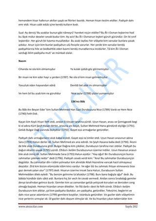  
www.atsizcilar.com  Sayfa 202 
 
hemandem hisar halkınun akılları şaşdı ve fikirleri bozıldı. Heman hisarı teslim etdiler. Padişah dahı 
emr etdi. Hisarı zabt edüb içine kendü kulların kodı. 
 
Sual: Ay derviş! Bu azablar bunun gibi nâmeşrû' hareket niçün etdiler? Bu Âl‐i Osman leşkerine hod 
bu lâyık mıdur deseler cevab budur kim: Ay aziz! Bu Âl‐i Osmanun leşkeri güruh güründür. On iki sınıf 
leşkerdür. Her güruh bir kavma musallatdur. Bu azab tayfası her vilâyete kim varsalar bunlara yasak 
yokdur. Anun içün kim bunlar padişahun ulû‐fesiyile varurlar. Her yerde kim varsalar kendü 
padişahlarına hile ve bedbahtlık eden kavmi kendü muradlarınca incidürler. Tâ kim Âl‐i Osman 
varduğı iklim padişaha muti' ve münkad olalar. 
 
Nazım 
 
Cihanda ne ola kim olmamışdur                       Ya kulak işidüb göz görmemişdür 
 
Bir insan ne kim eder hayr u şerden (1787)  Ne ola ol kim insan gelmemişdur  
 
Yavuzluk eden hayvandan ednâ                       Denildi bel adal mı olmarnışdur 
 
Ve hem bil bu azab kim ne güruhdur                Nice aylar (1788) yüzini yumamışdur 
 
136'ncı Bâb 
 
Bu Bâb Anı Beyan Eder' kim Sultan Mehmed Han Gazi Durabuzuna Nice (1789) Vardı ve Hem Nice 
(1790) Feth Etdi. 
 
Kaçan kim Koylı Hisarı feth etdi, andan Erzincan tarafına yüridi. Uzun Hasan, anası ve Çemişgezek begi 
ki ol adına Kürt Şeyh Hasan derler, anasına anı koşdı, Sultan Mehmed Hana göndürdi elçiliğe (1791). 
Gelüb Bulgar Dağı yanında bulışdılar (1792). Gayet eyü armağanlar getürdiler. 
 
Padişah dahı armağanların alub kabul eyledi. Gayet eyü ta'zimler etdi. Uzun Hasan anasınun adına 
Sara (1793) Hatun derler idi. Sultan Mehmed anı ana edindi. Ve Şeyh Hasana baba dedi (1794). İkisini 
de bile alub Durabuzuna gitdi. Bulgar Dağına kim çıkdılar, Durabuzun tarafına iner oldılar. Padişah bu 
dağun ekserin yayak (1795) yüridi. Elhâsıl‐ı kelâm Durabuzunun üzerine indiler. Uzun Hasanun anasın 
bile alub inmiş idi. Sultan Mehmede Sara (1793) Hatun eyidür: "Hay oğul! Bir Durabuzunçün bunca 
zahmatlar çekmek nedür" dedi (1796). Padişah cevab verdi kim: "Ana! Bu zahmatlar Durabuzunçün 
degüldür. Bu zahnıatlar dîn‐i islâm yolınadur kim ahretde Allah Hazretine varıcak hacil olmayavuz 
deyüdür. Zîrâ kim bizüm elümüzde islâm kılıcı vardur. Ve eğer bîz bu zahmatı ihtiyar etmesevüz bize 
gazi demek yalan olur" (1797) dedi. Hisarun üzerine inicek Sara Hatun, Durabuzunı Sultan 
Mehmedden dilek eyledi: "Bu benüm gelinime ta'allukdur (1798). Bunı bana bağışla oğul" dedi. Bu 
bâbda hündkâr dahı sâkit aidi. Bunlara hiç bir vech ile cevab vermedi. Andan sonra Sınabdağı gemiler 
derya tarafından gelince durdı. Gemiler kim az zamandan gelüb yetişicek korudan ve denizden ceng 
olmağa başladı. Heman hisardan aman dilediler. Ve İllâ darb‐ı dest ile feth olındı. Elhâsıl‐ı kelâm 
Durabuzunı kim aldılar, şol kim padişaha lâyıkdur, anı padişaha, getürdiler, Tekvürini, beglerini ve 
dahı nice yarar adamlarını (1799) gemilere koydılar. Istanbula getürdiler. Ve gaziler dahı vilâyetimin 
nice yerlerini urmışlar idi. Ol gaziler dahı doyum olmışlar idi. Ve bu hisardan çıkan teberrükler kim 
 