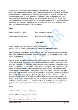  
www.atsizcilar.com  Sayfa 204 
 
sözine i'timad eldi. Çakırcıbaşı Haraza Begi gondürdi. Çakırcıbaşı dahı vardı. Tuna kenarına varub 
oturdı. Eflak begi dahı su kenarına geldi, kondı. Tuna dahı ol hinde donmış idi. Bunlar bu tarafda gafil 
idi. Kendü nallarına meşgul otururlar idi. Tuna hod gayetde donmış idi. Ol mel'un haramzada Eflak 
begi geceyile buz üzerinden geçdi. Tamam nısf‐ı leylde Hamza Begün üzerine dahı şebhun eyledi. 
Hayli müsülmanları helak eyledi. Ve Hamza Begi dutdı. Ve bir kaç yerden dahı kâfir geçürdi. Etrafa 
segirtdi. Ol vilâyetde çok helâklikler etdiler (1810). Hamza Begün başını kesdi. Ve nice müsülmanlarun 
başını kesdi. Dahı Üngürüsün kıralına gondürdi (1811). Eyitdi kim: "Ben Türk ile yaği oldum" dedi. 
Cemi' kâfir begleri bu kâfiri padişaha yağı bilüb inandılar. 
 
Nazım 
 
Ne hîle etdi Voyvoda Kazıklu                            Necis ü murdar u la'net azıklu 
 
Dırakula oğlı ol bedbaht murdar                      Kırar demez sevabludur yazıklu. 
 
 
138'inci Bâb 
 
Bu Bâb Anı Beyan Eder kim Sultân‐ül‐Mücâhidin Sultan Mehmed 
Han Gazi Eflaka Ne Suret İle Geçdi ve Hem Ol Vilâyeti Kazıklunun Karındaşına Verdi.  
 
Padişah bildi kim ol mel'un kâfirün bunun gibi hileleri vardur (1812), padişah dahı islâm çerisin cem 
edüb niyyet‐i gaza deyüb yüridi. Hücum edüb Tuna suyun geçdi. Eflak vilâyetine girdi. Cemi' Eflakun 
vilâyeti halkı gelüb tapdı. 
 
Padişaha muti' ve münkad oldılar. Ve bu Kazıklu Voyvoda belürsüz oldı. Padişah bir nice zaman (1813) 
vilâyet‐i Eflakda yüridi. Nâgâh bir gece bir tarafdan bir galaba belürdi. Heman padişahun gazi kullan 
hazırlar idi. Gördiler kim bu gelen guluv ol mel'un Kazıklunun leşkeridür. Kendü bile gelmişler kim dün 
baskun edeler. Gaziler dınmadılar (1814). Kodılar, Tâ orduya yakın geldi. Tâ kim tamam aralığa girdi. 
Gaziler de tekbir getürüb şöyle kırdılar kim gelen, kâfinin yarusı kurtılmadı (1815). Elhâsıl‐ı kelâm 
sabaha değin küffârı kırdılar. Ve bu Kazıklu Voyvoda başını güc ile kurtardı. Sabah olıcak. (1816) Ali 
Begi ardınca gorıdürdiler. Ve ol leşker kim Kazıklu Voyvodayile bile gelmişdi, anlar kim vilâyetün sipahi 
kâfirleriyidi (181:7), cem' olub geldiler. Aman dileyüb padişahun ayağına dökildiler. Ve kendüleri 
padişaha esirliğe teslim etdiler. Ve bu Kazıklunun bir kiçi karındaşı var idi. Padişah yanında olur idi. 
Hizmet eder idi. Padişah Eflağun begligini ana verdi. Ve vilâyetinün beglerîn ana yoldaş etdi (1818). 
Yoldaş koşdı. Ve memleketden her ne kim diler ise aldı. Döndi. Devlet ilen gerü tahtına geldi. Ve bu 
gazânun tarihi hicretün sekiz yüz altmış altısında vâki olındı Sultan' Mehmed Han Gazi elinde. 
 
Nazım  
 
Zehî sultan ki hükmine müsehhar oldı âlemler  
 
Cemî'i meddahı anun melekler, cinn ü âdemler  
 
Nazar etse kuru daşa o gevher kıymatın bulur   
 