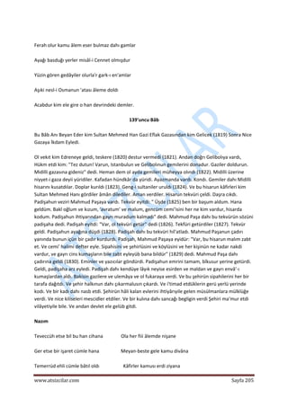  
www.atsizcilar.com  Sayfa 205 
 
 
Ferah olur kamu âlem eser bulmaz dahı gamlar  
 
Ayağı basduğı yerler misâl‐i Cennet olmışdur  
 
Yüzin gören gedâyiler olurla'r gark‐ı en'amlar  
 
Aşıki nesl‐i Osmanun 'atası âleme doldı  
 
Acabdur kim ele gire o han devrindeki demler. 
 
139'uncu Bâb 
 
Bu Bâb Anı Beyan Eder kim Sultan Mehmed Han Gazi Eflak Gazasından kim Gelicek (1819) Sonra Nice 
Gazaya İkdam Eyledi. 
 
Ol vekıt kim Edreneye geldi, teskere (1820) destur vermedi (1821). Andan doğrı Gelibolıya vardı, 
Hükm etdi kim: "Tez dutun! Varun, Istanbulun ve Gelibolınun gemilerini donadur. Gaziler doldurun. 
Midilli gazasına gideniz" dedi. Heman dem ol ayda gemileri müheyya olındı (1822). Midilli üzerine 
niyyet‐i gaza deyii yüridiler. Kafadan hündkâr da yüridi. Ayazmanda vardı. Kondı. Gemiler dahı Midilli 
hisarını kusatdılar. Doplar kurıldı (1823). Geng‐i sultaniler uruldı (1824). Ve bu hisarun kâfirleri kim 
Sultan Mehmed Hanı gördiler âmân dilediler. Aman verdiler. Hisarun tekvüri çeldi. Daşra cıkdı. 
Padişahun veziri Mahmud Paşaya vardı. Tekvür eyitdi: " Üşde (1825) ben bir başum aldum. Hana 
geldüm. Bakî oğlum ve kızum, 'avratum' ve malum, gencüm cemi'isini her ne kim vardur, hisarda 
kodum. Padişahun ihtiyarından gayrı muradum kalmadı" dedi. Mahmud Paşa dahı bu tekvürün sözüni 
padişaha dedi. Padişah eyitdi: "Var, ol tekvüri getür" dedi (1826). Tekfüri getürdiler (1827). Tekvür 
geldi. Padişahun ayağına düşdi (1828). Padişah dahı bu tekvüri hil'atladı. Mahmud Paşanun çadırı 
yanında bunun içün bir çadır kurdurdı. Padişah, Mahmud Paşaya eyidür: "Var, bu hisarun malım zabt 
et. Ve cemi' halimi defter eyle. Sipahisini ve şehirlüsini ve köylüsini ve her kişinün ne kadar nakdi 
vardur, ve gayrı cins kumaşların bile zabt eyleyüb bana bildür" (1829) dedi. Mahmud Paşa dahı 
çadırına geldi (1830). Eminler ve yazıcılar göndürdi. Padişahun emrini tamam, bîkusur yerine getürdi. 
Geldi, padişaha arz eyledi. Padişah dahı kendüye lâyık neyise esirden ve maldan ve gayrı envâ'‐ı 
kumaşlardan aldı. Bakisin gazilere ve ulemâya ve ol fukaraya verdi. Ve bu şehirün sipahilerini her bir 
tarafa dağıtdı. Ve şehir halkınun dahı çıkarmalusın çıkardı. Ve i'timad etdüklerin gerü yerlü yerinde 
kodı. Ve bir kadı dahı nasb etdi. Şehirün hâli kalan evlerini ihtiyârıyile gelen müsülmanlara mülklüğe 
verdi. Ve nice kiliseleri mescidler etdiler. Ve bir kulına dahı sancağı begligin verdi Şehiri ma'mur etdi 
vilâyetiyile bile. Ve andan devlet ele gelüb gitdi. 
 
Nazım 
 
Teveccüh etse bil bu han cihana               Ola her fiii âlemde nişane 
 
Ger etse bir işaret cümle hana                  Meyan‐beste gele kamu divâna 
 
Temerrüd ehli cümle bâtıl oldı                    Kâfirler kamusı erdi ziyana  
 