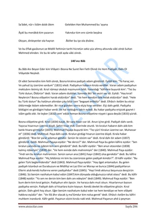  
www.atsizcilar.com  Sayfa 206 
 
 
Sa'âdet, nûr‐ı İslâm doldı âlem                 Gelelden Han Muhammed bu 'ayana 
 
Âşıkî bu menâkıb kim yazarsın                  Yakındur kim ere cümle beyâna 
 
Okıyan, dinleyenler ola hayran                  Âkiller bu işe ola divâne. 
 
Ve bu Eflak gazâsınun ve Midilli fethinün tarihi hicretün sekiz yüz altmış altısında vâki olndı Sultan 
Mehmed elinden. Ve bu iki sefer yedi ayda vâki olındı. 
 
140'ıncı Bâb 
 
Bu Bâb Anı Beyan Eder kim Vilâyet‐i Bosna Ne Suret İlen Feth Olındı Ve Hem Padişah, Dahı Ol 
Vilâyetde Neyledi. 
 
Ol vâkıt Semendire kim feth olındı, Bosna kiralına padişah adam göndürdi. Eyitdi kim: "Ya haraç ver. 
Ve yahud üş üzerüne vardum" (1831) eledi. Padişahun habarın kirala verdiler. Varan adam padişahun 
mektubını iletmiş idi. Kıral nâmeyi okıdub mazmunını bildi. Yanındağı "kâfirlere buyurdı kim': "Tez bu 
Türki dutun; Öldürün" dedi. Varan adamı dutdılar. Yanında âkil 'bir veziri var idi. Eyitdi: "Hay kıral! 
Neylersin? Bosna vilâyetini harab etdürdün" dedi. "Ve hem kendüni bile helak etdürdün" dedi. "Hele 
bu Türki dutun" Bu hatânun altından çıka bilür isen "begayet erlikdür" dedi. Elhâsıl‐ı kelâm bu elciyi 
öldürmeğe ikdam edemediler. Bir nice günden sonra elçiyi koyı verdiler. Elçi dahı geldi. Padişaha 
bildügini ve gördügini habar verdi. Ve hal nolduğını takrir eyledi. Bu habar padişaha erişicek gayret‐i 
islâm galib oldı. Ve leşker (1832) cem' edüb heman Bosna vilâyetine niyyet‐i gaza deyüb (1833) yüridi. 
 
Bosna vilâyetine girdi. Kıral (1834) kaçdı. Bir sarp hisarı var idi. Anun içine girdi. Padişah dahı vardı. 
Yayıcsa hisarınun üzerine düşdi. Şehiri hisar etdi. Üzerinde oturdı. Ve kıralun habarın dahı aldı kim 
kankı hisara girmişdür (1835). Mahmud Paşaya buyurdı kim: "Tez yüri! Kıralun üzerine var. Muhassar 
et" (1836) dedi. Mahmud. Paşa dahı vardı. Kıralun girdügi hisarun üzerine düşdi. Kırala habar 
göndürdi: "Bize bir yarar adamun göndür. Senün ile sözüm var" dedi. Kıral dahı bir adam (1837) 
göndürdi. Geldi. Mahmud Paşaya eyidür: "Ne dersiz?" der. Mahmud Paşa bu gelen kâfire eyidür: "Sen 
kıralun yanında ne işdesin kim seni göndürdi" dedi. Bu kâfir eyidür: "Ben anun atasından (1838) 
kalmış nökeriyin" (1839) der. "Ve hem evinde dahı mahremiyin" der (1840). Mahmud Paşa eyidür: 
"İmdi sen bu kıralun mahremisin. Senün sanun ana (1841) hayır (1842) olsa gerekdür" dedi. Bu kâfire 
Mahmud Paşa eyidür: "Hiç bildünüz mi kim bu üzerünüze gelen padişah kimdür?". Ol kâfir eyidür: "Bu 
gelen Türk beglerindendür" dedi (1843). Mahmud Paşa eyidür: "Hay öget anlamadun. Bu gelen 
padişah Istanbulı ve Durabuzunı ve Midilliyi ve Laz Elini ve Morayı ve bunca (1844) padişahlarun 
Ellerin alub kendü kullarına veren padişahdur" dedi (1845). "Hay! İmdi aklunuz beşunuza devşürün 
(1846). Siz benüm nasihatum kabul edün (1847) kim dünyada olduğunuzca rahat olasız" dedi. Bu kâfir 
(1848) eyidür: "Ya sen ne dersin kim ben dahı anı edeyüm" dedi (1849). Mahmud Paşa eyidür: "Ben 
bum derin kim kıral gelsün. Padişahun elin öpsün. Ve haraca dahı muti olsun. Hisarlarınun bazısın 
padişaha versün. Padişah dahı ol hisarlara kulın koysun. Kendü devlet ile vilâyetine gitsün. Kıral 
gelsün. Dahı gönli hoş olsun. Eğer benüm nasihatumı kabul eder ise hem kendüye ve hem vilâyeti 
hakkına eyüdür" der. "Ve illâ âhır olacak iş ma'lûmdur kim nolsa gerek" dedi. Elhâsıl‐ı kelâm bu kâfiri 
muhkem inandurdı. Kâfir geldi. Paşanun sözini kırala nakl etdi. Mahmud Paşanun ahd ü peyman 
 