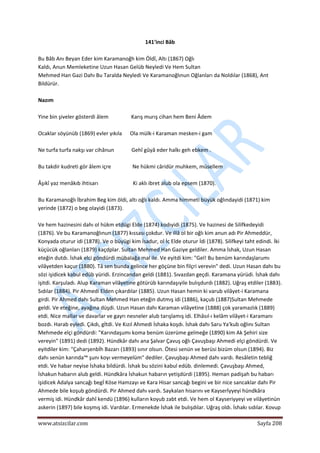 
www.atsizcilar.com  Sayfa 208 
 
141'inci Bâb 
 
Bu Bâb Anı Beyan Eder kim Karamanoğh kim Öldî, Altı (1867) Oğlı 
Kaldı, Anun Memleketine Uzun Hasan Gelüb Neyledi Ve Hem Sultan 
Mehmed Han Gazi Dahı Bu Taralda Neyledi Ve Karamanoğlınun Oğlanları da Noldılar (1868), Ant 
Bildürür. 
 
Nazım 
 
Yine bin şiveler gösterdi âlem                 Karış murış cihan hem Beni Âdem 
 
Ocaklar söyünüb (1869) evler yıkıla      Ola mülk‐i Karaman mesken‐i gam 
 
Ne turfa turfa nakşı var cihânun             Gehî gûyâ eder halkı geh ebkem . 
 
Bu takdir kudreti gör âlem içre                Ne hükmi câridür muhkem, müsellem 
 
Âşıkî yaz menâkıb ihtisarı                          Ki aklı ibret alub ola epsem (1870). 
 
Bu Karamanoğlı İbrahim Beg kim öldi, altı oğlı kaldı. Amma himmeti büyük oğlındayidi (1871) kim 
yerinde (1872) o beg olayidi (1873). 
 
Ve hem hazinesini dahı ol hükm etdügi Elde (1874) kodıyidi {1875). Ve hazinesi de Silifkedeyidi 
(1876). Ve bu Karamanoğlınun (1877) kıssası çokdur. Ve illâ ol bir oğlı kim anun adı Pir Ahmeddür, 
Konyada oturur idi (1878). Ve o büyügi kim İsadur, ol İc Elde oturur İdi (1878). Silifkeyi taht edindi. İki 
küçücük oğlanları (1879) kaçdplar. Sultan Mehmed Han Gaziye geldiler. Amma İshak, Uzun Hasan 
eteğin dutdı. İshak elci göndürdi mübalağa mal ile. Ve eyitdi kim: "Gel! Bu benüm karındaşlarumı 
vilâyetden kaçur (1880). Tâ sen bunda gelince her göçüne bin filçri verevin" dedi. Uzun Hasan dahı bu 
sözi işidicek kabul edüb yüridi. Erzincandan geldi (1881). Sıvazdan geçdi. Karamana yürüdi. İshak dahı 
işitdi. Karşuladı. Alup Karaman vilâyetine götürüb karındaşıyile bulışdurdı (1882). Uğraş etdiler (1883). 
Sıdılar (1884). Pir Ahmedi Elden çıkardılar (1885). Uzun Hasan hemin ki varub vilâyet‐i Karamana 
girdi. Pir Ahmed dahı Sultan Mehmed Han eteğin dutmış idi (1886), kaçub (1887)Sultan Mehmede 
geldi. Ve eteğine, ayağına düşdi. Uzun Hasan dahı Karaman vilâyetine (1888) çok yaramazlık (1889) 
etdi. Nice mallar ve davarlar ve gayrı nesneler alub tarışlamış idi. Elhâsıl‐ı kelâm vilâyet‐i Karamanı 
bozdı. Harab eyledi. Çıkdı, gİtdi. Ve Kızıl Ahmedi İshaka koşdı. İshak dahı Saru Ya'kub oğlını Sultan 
Mehmede elçi göndürdi: "Karındaşumı koma benüm üzerüme gelmeğe (1890) kim Ak Şehiri size 
vereyin" (1891) dedi (1892). Hündkâr dahı ana Şalvar Çavuş oğlı Çavuşbaşı Ahmedi elçi göndürdi. Ve 
eyitdiler kim: "Çaharşenbİh Bazarı (1893) sınır olsun. Ötesi senün ve berüsi bizüm olsun (1894). Biz 
dahı senün karında™ şunı koyı vermeyelüm" dediler. Çavuşbaşı Ahmed dahı vardı. Resâletin tebliğ 
etdi. Ve habar neyise İshaka bildürdi. İshak bu sözini kabul edüb. dinlemedi. Çavuşbaşı Ahmed, 
İshakun habarın alub geldi. Hündkâra İshakun habarın yetişdürdi (1895). Heman padişah bu habarı 
işidicek Adalya sancağı begİ Köse Hamzayı ve Kara Hisar sancağı begini ve bir nice sancaklar dahı Pir 
Ahmede bile koşub göndürdi. Pir Ahmed dahı vardı. Saykalan hisarını ve Kayserİyyeyi hündkâra 
vermiş idi. Hündkâr dahî kendü (1896) kulların koyub zabt etdi. Ve hem ol Kayseriyyeyi ve vilâyetinün 
askerin (1897) bile koşmış idi. Vardılar. Ermenekde İshak ile bulışdılar. Uğraş oldı. İshakı sıdılar. Kovup 
 