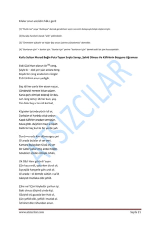 
www.atsizcilar.com  Sayfa 21 
 
Kılalar onun vücûdın hâk‐i gerd 
 
[1] "Dutdı ise" veya "dutdıysa" demek gerekirken vezin zarureti dolayısıyla böyle söylenmiştir. 
 
[2] Burada harekeli olarak "alıb" şeklindedir.  
 
[3] "Ümmetim yükselir ve hiçbir §ey onun üzerine yükselemez" demektir.  
 
[4] "Bunlarun‐çün" = bunlar için. "Bunlar için" yerine "bunlarun içün" demek eski bir şive hususiyetidir. 
 
Kutlu Sultan Murad Beğin Puta Tapan Sırpla Savaşı, Şehid Olması Ve Kâfirlerin Bozguna Uğraması  
 
Etdi Gâzî Han olarun ile [1]
 ceng,  
Şöyle ki—oldı yer yüzi anlara teng.  
Kopdı bir ceng arada kim rûzigâr  
Etdi târihini anun yadigâr.  
 
Baş idi her yarla kim etsen nazar,  
Gövdeyidi nereye kılsan güzer.  
Kana gark olmişdı doprağ ile daş,  
La'l‐reng olmış' idi her kun, yaş.  
Yer dolu baş u ten idi kat kat,  
 
Küşteler üstinde yürür idi at.  
Darbdan ol harbda olub zebun  
Kaçdı kâfirler oradan sernigûn.  
Kova gitdi .düşmeni hayl ü sipâh  
Kaldı bir kaç kul ile bir yerde şah.  
 
Durdı—orada kim dönecegez çeri  
Ol arada bulalar ol ser veri.  
Kantara bulaşıban tâ pâ vü ser  
Bir Gebir yatur imiş anda meğer.  
Gövdeler içinde olmişdı nihân,  
 
Lîk Gâzî Hanı görürdi 'ayan.  
Çün kaza erdi, yaturken durdı ol;  
Sıçrayüb hançerle şahı urdı ol.  
Ol arada—ol demde sultân‐ı sa'îd  
Gâziyidi mutlaka oldı şehîd.  
 
Çâre ne? Çün höyledür çarhun işi.  
Baki olmaz dâyimâ zinde kişi.  
Gâziyidi vü gazada ber Hak ol,  
Çün şehîd oldı, şehîd‐i mutlak al.  
İsti'ânet dile rûhundan anun.  
 