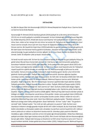  
www.atsizcilar.com  Sayfa 210 
 
 
Bu vezir oldı kâfirler gör ne der               Ağu verür der müsülmanı kına 
 
 
143'üncü Bâb 
 
Bu Bâb Anı Beyan Eder kim Karamanoğlı (1912) Pir Ahmed Neyledi kim Padişah Anun. Üzerine Vardı 
ve Üzerine Varub Anda Neyledi. 
 
Karamanoğlı Pir Ahmed (1913) Istanbula gelicek (1914) padişah ile va'de etmiş idi kim bivechin 
(19.15) min el‐vücûh padişaha muhalefet etmeyeyidi. Ve hem Dulkadıroğlı (1916) Şehsuvar Beg dahı 
bu ahıdda bıleyimîş (1917). Ahıdd dahı bunun üzerineyimiş" kim padişahdan her ne vakit kim işaret 
olma, hazır, olalar ve her nereye kim emr olınur ise varalar idi. Padişahun da niyyeti buyidi kim Uzun 
Hasan üzerine varayidi. Anun içün kim Uzun Hasan iki nâşâyeste (1918) hareket etmiş idi bu Al‐i 
Osman üzerine. Biri buyidi kim Koylı Hisar (1919) kadimden bu gaziler kapusına hizmet ede gelmiş idi. 
Biri dahı budur kim Karaman hod bu gazilere ta'allukdur. Hassatan kim Karaman vilâyetinden sürüb 
çıkarub kovduğı, bu gazi padişahun emmüsi oğlıyidi. Ve bu Uzun Hasarı bunlara bu babda hîç itibar 
etmedi. Geldi. Ol vilâyetleri yıkdı ye bozdı. Harab eyledi. 
 
Ve kendi muradı neyise etdi. Ve hem bu Uzun Hasanun babası Ali Beg ileri bu gazi padişaha ihtiyaç ile 
gelüb Sultan Murad Hana hizmet dahı etmişler idi. İmdi bunun gibi olan kimseneler padişahlara 
buncalayın hadiseler etmesi (1920) câyız degüldür. Ve bu padişahlara dahı gayret vâcib (1921) olur. 
Uzun Hasana varmağa bunlar sebeb olmıs idi. Ve hem Uzun Hasan evvel küçücük yılan idi. Padişahun 
niyyeti buyidi kim ejdehâ olmadın anı avlamak ister idi. İmdi Karamanoğlı ve Şehsuvar bu anda 
durmadılar. Heman ol tarafa padişah müteveccih olub' Anadolıya gecdi. Bunları umar idi kim bile 
gelelerdi. Bunlar gelmediler. Padişah dahı dogrı Karamana yüridi. Karaman oğlanları kaçdılar. 
Larendeye vardılar. Padişah dahı doğrı Konyaya vardı. Anı feth etdi. Ve Keveleyi (1922) dahı feth etdi. 
Andan yüridi. Larendeye vardı. Pir Ahmed andayidi. Mahmud Paşanun üzerine vardı. Birbiriyile 
dutışdılar. Hayli ceng olındı, 'Âhır Pir Ahmed kaçdı. Karaman sipahilerinden hayli adamlar dutdılar. 
Padişaha getürdiler. Padişah buyurdı: Boyunların urdılar. Padişah, Mahmud Paşaya eyidür (1923): 
"Durkutoğlınun (1924) kandalığın bil. Dahı üzerine var" dedi. Durkutlu (1925) dahı Bulgar Dağına 
çıkmış (1926) idi. Mahmud Paşa dahı bunlarun kandalığı habarın aldı. Üzerlerine yüridi. Bunlar dahı 
duydılar. Kaçdılar. Darsus (1927) tarafına (1928) ağdılar. Mahmud Paşa dahı kovub ardından yetüb alı 
bildügin alı kodılar. Alınmayanlar varub Darsus Eline girdiler. Andan sonra padişah hükm (1929) etdi 
kim Lârendeden Istanbula evler süreler ve Konyadan da bile süreler. Elhâsıl‐ı kelâm bir nice ehl‐i. 
sahâyi'den Mahmud Paşa evler sürdi. Veziri Rum Mehmed. padişaha eyidür: "Devletlü sultanum! 
Mahmud sürdügi evleri teftiş edüb gördüm. Ekseri fakîrlerdür. Ve hem "azdur" dedi. "Ve ganilerin 
sürmedi" dedi. Padişah eyidür: "Var imdi sen dahı, göreyüm ne yazarsın" dedi. Bu Rum vezir 
Istanbulun intikamın almağa gayetde müştak idi kim ehî‐i islâm inciteyidi. Bu kez fırsat buldı. Elhâsıl‐ı 
kelâm Lârendeden ve Konyadan ziyâde evler almakdan muradı Rum vezirün buyidi kim ehl‐i islâmun 
evlerin yıkdurub ve rızıkların ve düzenlerin bozdurmak idi. Lârendeyi şöyle yazdı kim Mevlânâ 
Hündkârun oğlını (1930) bile sürdi kim ol Emir Ali Çelebi oğlı Ahmed Çelebidür. Elhâsıl Rum Mehmed, 
padişah emrinden daşra igen tecâvüz etmiş idi (1931). Âhır ül‐emir hal böyle oldı kim Karamanoğlıyile 
barıştır gibi oldılar. Padişah dahı Konyaya ve Kevelenün ve feth olınan hisarlarun içine cemi' hisar eri 
koyub muhkem berkitdi. Andan gelüb Kara Hisara indiler (1932). Padişah buyurdı: Mahmud Paşanun 
 