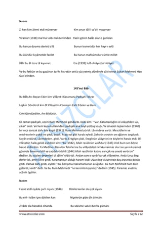  
www.atsizcilar.com  Sayfa 212 
 
Nazım 
 
Zi han kim âlemi etdi münevver                        Kim anun tâli'i sa'd‐i musavver 
 
Viranlar (1938) ma'mur oldı makdeminden   Yüzin gören halâs olur o gamdan 
 
Bu hanun dayıma devleti a'lâ                             Bunun kısmetidür her hayr‐ı evlâ 
 
Bu âlündür kıyâmetde fazilet                             Bu hanun mahkûmıdur cümle millet 
 
İlâhî bu âl üzre tâ kıyamet                                  Ere (1939) lutf‐ı înâyetün hidâyet. 
 
Ve bu fethün ve bu gazânun tarihi hicretün sekiz yüz yetmiş dördinde vâki olındı Sultan Mehmed Han 
Gazi elinden. 
 
 
145'inci Bâb 
 
Bu Bâb Anı Beyan Eder kim Vilâyet‐i Karamana Padişah Tekrar 
 
Leşker Göndürdi kim 0l Vilâyettin Cümlesin Zaht Edeler ve Hem 
 
Kimi Göndürdiler, Anı Bildürür. 
 
Ol zaman padişah, veziri Rum Mehmedi göndürdi. Dedi kim: '"Var, Karamanoğlını ol vilâyetden sür, 
çıkar" dedi. Ve hem kapu kullarından: padişah ana hayli yoldaş koşdı, Ve Anadolı leşkerinden (1940) 
bir niçe sancak dahı bile koşdı (1941). Rum Mehmed yüridi. Lârendeye vardı. Mescidlerin ve 
medreselerin yakdı ve yıkdı, bozdı. Atası evi gibi harab eyledi. Şehirün avratını ve oğlanını soydurdı. 
Uryân etdürdi. Lârendeden. gitdi. Vardı, Eregliye çıkdı. Ereglinün vilâyetini ve köylerini harab etdi. Ol 
vilâyetün halkı gelüb eyitdiler kim: "Bu (1942), Allah resûlinün vakfıdur (1943) imdi bum sen böyle 
harab etdürdün. Ya Medîne‐i Resulün' fakirlerine bu vilâyetderi nefaka varmaz olur ise yarın kıyamet 
güninde âmenna bihî ve saddaknâ bihî (1944) Allah resûlinün katına varıçak ne cevab verürsin" 
dediler. Bu sözleri deyenleri ol zâlim' öldürtdi. Andan sonra vardı Varsak vilâyetine. Anda Uyuz Beg 
derler idi, amin Eline girdi. Karamandan alduğı haram kisbi Uyuz Beg vilâyetinde daş arasında döküb 
gitdi. Varsak dahı geldi, eyitdi: "Bu, konşımuz Karamanlunun azuğıdur. Bu Rum Mehmed hum bize 
getürdi, verdi" dedi. Ve bu Rum Mehmedi "ne keremlü kişiyimîş" dediler (1945). Yaramaz evsâfın, 
acâyıh ögdiler. 
 
Nazım 
 
Fesâd etdî ziyâde çarh nişanı (1946)          Dökile kanlar ola çok ziyanı 
 
Bu ehl‐i islâm içre dökilen kan                      Niçelerün gide dîn ü imânı 
 
Ziyâde ola harablık cihanda                           Bu sözüme sakın dutma gümânı 
 