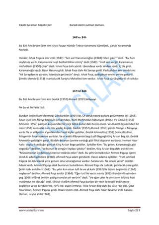  
www.atsizcilar.com  Sayfa 213 
 
 
Yıkıldı Karaman bozıldı Eller                           Bürüdi âlemi zulmün dumanı. 
 
 
146'ncı Bâb 
 
Bu Bâb Anı Beyan Eder kim İshak Paşayı Hünkâr Tekrar Karamana Göndürdi, Varub Karamanda 
Neyledi. 
 
Hünkâr, İshak Paşaya emr etdi (1947): "Sen var! Karamanoğlını (1948) Elden çıkar" 'dedi. "Bu Rum 
devletsüz vardı. Karamanda hayli bedbahtlıklar etmiş" dedi (1949). "İmdi sen vargıl! Karamanun 
müfsidlerin (1950) çıkar" dedi. İshak Paşa dahı yüridi. Lârendeye vardı. Andan sürdi, İç Ele girdi. 
Karamanoğlı kaçdı. Uzun Hasana gitdi. İshak Pasa dahı Ak Saraya geldi. Padişahdan emr alındı kim: 
"Ak Saraydan ev süresin, Istanbula getüresİn" deyü. ishak Pasa, padişahun emrini yerine getürdi. 
Şimdiki demde (1951) Istanbula Ak Saraylu Mahallesi kim vardur. İshak Paşa sürüb getürdi ol halkdur. 
 
 
147'nci Bâb 
 
Bu Bâb Anı Beyan Eder kim Gedük (1952) Ahmed (1953) Alâyyeyi 
 
Ne Suret İle Feth Etdi. 
 
Bundan öndin Rum Mehmedi Göndürdiler (1954) idi. Ol varub nesne zuhura getürmemiş idi (1955). 
Anun içün kim Alâyye beginün kız karındaşı, Rum Mehmedün hatunıyidi (1956). Ve Gedük (1952) 
Ahmede (1957) padişah kapusından bir niçe bölük kullar dahı ta'yin olındı. Ve Anadolı leşkerinden bir 
nice (1958) sancaklar dahı bile yoldaş koşıldı. Gedük' (1952) Ahmed (1953) yüridi. Vilâyet‐i Alâyyeye 
vardı. Ve ol vilâyetün a'yanlarından hayli kişiler geldiler. Gedük Ahmedün (1959) önine düşdiler. 
Alâyyenün hisarı üzerine vardılar. Ve ol vakit Alâyyenün begi Lutfi Beg oglı Kılıç Arslan Beg idi. Gedük 
Ahmedün geldügini gordi. Bü dahı bisarun üzerine varduğı gibi filhâl dopların kurdurdı. Heman hisar 
halkı  doplar kurılduğın göricek Kılıç Arslan Bege geldiler. Eyitdiler kim: "Bu gelen, Karamanoğlı gibi 
degüldür" dediler. "Ve bunun ile cengün faydası yokdur" dediler, Kılıç Arslan Beg dahı eyitdi kim: 
"Müsülmanlar Siz dahı olun neyise tedârük edün" dedi. Bu şehirün halkından Ahmed Paşaya işaret 
olındı ki adam göndüre (1960). Ahmed Paşa adam göndürdi. Varan adama eyitdiler: "Yüri, Ahmed 
Paşaya de. Görinecek yere gelsün. Ana soracağumuz vardur. Soralurum. Ne cevab verür" dediler. 
Adam vardı. Ahmed Paşaya dedi bunlarun bu kelâmını. Ahmed Paşa da işidicek, gorinecek yere geldi. 
Şehir halkı eyitdiler (1961): "Bu şehir kim alsan lutf ile ve yâ kahr (1962) île bizüm begümüz: (1963) 
neylersin" dediler. Ahmed Paşa eyidür (1964): "Eğer lutf ile verür isenüz (1965) kendü vilâyetinden 
yeg (1966) vilâyet benüm padişahumdan ah verürin" dedi. "Ve eğer cebr ile ahır isem bilürsiz hod 
malûmdur ne olacağı" dedi. Elhâsıl‐ı kelâm Ahmed Paşa bunları bir vech ile teselli etdi kim ne 
beglerine ve ne kendülerine, nef'i ere, ziyanı ermeye. 'Kılıc Arslan Beg dahı bu süse razı oldı. Çıkdı 
hisarından, Ahmed Paşaya geldi. Hisarı teslim etdi. Ahmed Paşa dahı hisarı tasarruf etdi. Kanûn‐ı 
Osman, neyise etdi (1967).  
 
 
 