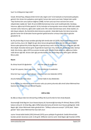  
www.atsizcilar.com  Sayfa 214 
 
Sual: Ya ol Alâyyenün begi noldı? 
 
Cevab: Ahmed Paşa, Alâyyeyi âmân ile kim aldı, begini cemi' ta'al‐lukatıyile ve hazinesiyile padişaha 
getürdi. Kılıc Arslan kim padişahun yüzini gördi, heman dem yüzini yere kodı. Padişah dahı eyitdi: 
"Hay! Korkma kim sana ziyânum değmez (1968). Ve hem sana eyü tımar verürem kim senün 
vilâyetimden ziyâde ola" dedi. Ol sa'at (1969) Gümülcineyi tımar verdi nevâhisiyile bile. Kendüye, 
hatunına, oğlına eyü hil'atlar geyürdi. Ve hiç malından ve kumaşından nesne almadı. Belki dahı ziyâde 
nesneler verdi, Hatunına, oğlına dahı ziyâde verdi. Âhır andan Gümülcineye vardı. Anda neyledi, anı 
dahı beyan edeyüm. Bu Gümülcîne deniz kenarına yakındır. Anda âdet budur kim deniz kenarında 
gözciler korlar kim tâ denizden haramı gemileri gelüb kenarları urmasun deyü dâyı'm gözciler 
gözedürler idi. 
 
Bu Kılıç Arslan Beg ol araya varaldan gözciligi dahı kendü eder idi (1970). Dayım deniz kenarında bir 
cadırı kurılmış, durur idi. Nâgâh bir gün deniz kenarında gözleyüb durur iken bir kâfir gemisi geldi. 
Kenara yakın gelicek Kılıç Arslan Beg dahı ol gemiye karşu vardı. Hücum etdi. Ya'ni ceng eder gibi oldı. 
Atını depdi. Kenardan denize girdi. Ol gemide bir kayık hazır imiş. Geldi, Kılıç Arslan Begi alda. Gemiye 
iletdi. Kılic Arslan, oğlını (1971) ve avratını bırakdı, gitdi. Şimdiki hînde avratınun, oğlanınun halları 
noldı dersen oğlı öldi. Avratın dahı oğlı yanında kadılar. Kılıc Arslan Beg vardı, kâfire gitdi. Kâfirden 
Mısıra çıkdı. 
 
Nazım 
 
Bu dünya lezzeti bil ağudandur                Seni her yalan ile avudandur 
 
Ve ger bin yaşasan, dayım sağ olsan      Som sönüklerini nl uvadandur 
 
Kime kim hayr ü şer sen kasd edersen   O kasdun seni sine iledendür (1972) 
 
Anunla Hakka sen hazır olasın                   Kimün hakkı ki olsa diledendür. 
 
Ve bu fethim, bu mâcerânun tarihi hicretün sekiz yüz yetmiş altısında vâki olındı Sultan Mehmed Han 
Gazinün kulı elinden kim adı Ahmed Paşadur. 
 
 
148'inci Bâb 
 
Bu Bâb anı Beyan Eder kim Ahmed Paşa Silifkeyi Ne Suret İle Aldı Ve Hem Anda Neyledi. 
 
Karamanoğlı İshak Beg kim Uzun Hasana kaçmış idi, Karamanoğlı karındaşı Pir Ahmed, Mukun (1973) 
kalasını almış idi. Ve İshak Beg, oğlını Silifke kalasında komış idi kendü Uzun Hasana gitdüginde. İshâk 
Begün oğlı, Sultan Mehmede habar göndürdi kim: "Silifkeyi sultanuma vereyin" (1974) dedi. "Adam 
göndür" dedi. Sultan Mehmed Han Gazi dahı anun 
 
sozine i'timad edüb Gedük (1952) Ahmedi (1975) yarar yoldaşlar İle göndürdi. Gedük Ahmed dahı 
bundan yürüdi. Karamana vardı. İç Ele girdi. Silifkenün üzerine vardı. İshak Begün oğlı hisardan (1976) 
 