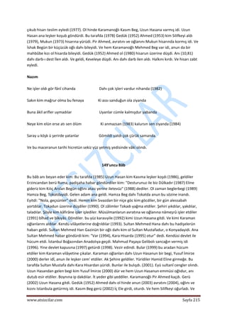  
www.atsizcilar.com  Sayfa 215 
 
çıkub hisarı teslim eyledi (1977). Ol hinde Karamanoğlı Kasım Beg, Uzun Hasana varmış idi. Uzun 
Hasan ana leşker koşub göndürdi. Bu tarafda (1978) Gedük (1952) Ahmed (1953) kim Silifkeyi aldı 
(1979), Mukun (1973) hisarına yürüdi. Pir Ahmed, avratını ve oğlanını Mukun hisarında kormış idi. Ve 
İshak Begün bir küçücük oğlı dahı bileyidi. Ve hem Karamanoğlı Mehmed Beg var idi, anun da bir 
mahbûbe kızı ol hisarda bileyidi. Gedük (1952) Ahmed ol (1980) hisarun üzerine düşdi. Anı (10,81) 
dahı darb‐ı dest İlen aldı. Ve geldi, Keveleye düşdi. Anı dahı darb ilen aldı. Halkını kırdı. Ve hisarı zabt 
eyledi. 
 
Nazım 
 
Ne işler oldı gör fânî cihanda                         Dahı çok işleri vardur nihanda (1982) 
 
Sakın kim mağrur olma bu fenaya               Ki assı sanduğun ola ziyanda 
 
Buna âkil arifler uymadılar                             Uyanlar cümle kalmışdur yabanda 
 
Neye kim elün erse atı sen ölüm                    Ki anmazsan (1983) kalursın sen ziyanda (1984) 
 
Saray u köşk ü şerirde yatanlar                     Gömildi yatdı çok çürük samanda. 
 
Ve bu maceranun tarihi hicretün sekiz yüz yetmiş yedisinde vâki olındı. 
 
 
149'uncu Bâb 
 
Bu bâb anı beyan eder kim: Bu tarafda (1985) Uzun Hasan kim Kasıma leşker koşdı (1986), geldiler 
Erzincandan berü Ruma, padişaha habar göndürdiler kim: "Desturunuz ile biz Dûlkadır (1987) Eline 
gideriz kim Kılıç Arslan Begün oğlını atası yerine iletevüz" (1988) dediler. Ol zaman beglerbegi (1989) 
Hamza Beg, Tokatdayidi. Gelen adam ana geldi. Hamza Beg dahı Tokatda anun bu sözine inandı. 
Eyitdi: "Nola, geçsünler" dedi. Hemin kim Sıvazdan bir niçe göc kim göcdiler, bir gün alessabah 
yortdılar. Tokadun üzerine düşdiler (1990). Ol zâlimler Tokadı yağma etdiler. Şehiri yıkdılar, yakdılar, 
taladılar. Şöyle kim kâfirâne işler işlediler. Müsülmanlarun avratına ve oğlanına nâmeşrû işler etdiler 
(1991) bîhad ve bîkıyâs. Döndiler. bu yüz karasıyile (1992) kimi Uzun Hasana gitdi. Ve kimi Karaman 
oğlanlarını aldılar. Kendü vilâyetlerine doğrıldılar (1993). Sultan Mehmed Hana dahı bu hadişelerün 
habarı geldi. Sultan Mehmed Han Gazinün bir oğlı dahı kim ol Sultan Mustafadur, o Konyadayidi. Ana 
Sultan Mehmed habar göndürdi kim: "Var (1994), Kara Hisarda (1995) otur" dedi. Kendüsi devlet ile 
hücum etdi. İstanbul Boğazından Anadolıya geçdi. Mahmud Paşaya Gelibolı sancağın vermiş idi 
(1996). Yine devlet kapusına (1997) getürdi (1998). Vezir edindi. Bular (1999) bu aradan hücum 
etdiler kim Karaman vilâyetine çıkalar. Karaman oğlanları dahı Uzun Hasanun bir begi, Yusuf İmirze 
(2000) derler idî, anun ile leşker cem' etdiler. Ak Şehire geldiler. Yüridiler Hamid Eline girmeğe. Bu 
tarafda Sultan Mustafa dahı Kara Hisardan yüridi. Bunlar ile bulışdı. (2001). Eyü sultanî cengler olındı. 
Uzun Hasandan gelen begi kim Yusuf İmirze (2000) dür ve hem Uzun Hasanun emmüsi oğlıdur, anı 
dutub esir etdiler. Boynına ip dakdılar. İt yeder gibi yeddiler. Karamanoğlı Pir Ahmed kaçdı. Gerü 
(2002) Uzun Hasana gitdi. Gedük (1952) Ahmed dahı ol hinde anun (2003) avratını (2004), oğlını ve 
kızını Istanbula getürmiş idi. Kasım Beg gerü (2002) İç Ele girdi, oturdı. Ve hem Silifkeyi oğurladı. Ve 
 