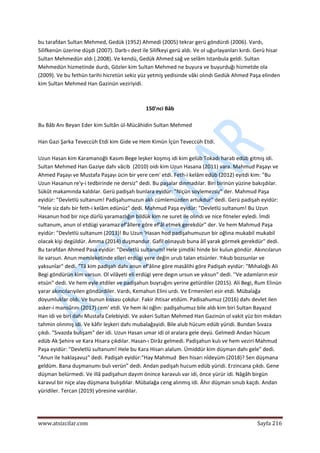  
www.atsizcilar.com  Sayfa 216 
 
bu tarafdan Sultan Mehmed, Gedük (1952) Ahmedi (2005) tekrar gerü göndürdi (2006). Vardı, 
Silifkenün üzerine düşdi (2007). Darb‐ı dest ile Silifkeyi gerü aldı. Ve ol uğurlayanları kırdı. Gerü hisar 
Sultan Mehmedün aldı (.2008). Ve kendü, Gedük Ahmed sağ ve selâm Istanbula geldi. Sultan 
Mehmedün hizmetinde durdı, Gözler kim Sultan Mehmed ne buyura ve buyurduğı hizmetde ola 
(2009). Ve bu fethün tarihi hicretün sekiz yüz yetmiş yedisinde vâki olındı Gedük Ahmed Paşa elinden 
kim Sultan Mehmed Han Gazinün veziriyidi. 
 
 
150'nci Bâb 
 
Bu Bâb Anı Beyan Eder kim Sultân ül‐Mücâhidin Sultan Mehmed 
 
Han Gazi Şarka Teveccüh Etdi kim Gide ve Hem Kimün İçün Teveccüh Etdi. 
 
Uzun Hasan kim Karamanoğlı Kasım Bege leşker koşmış idi kim gelüb Tokadı harab edüb gitmiş idi. 
Sultan Mehmed Han Gaziye dahı vâcib  (2010) oidı kim Uzun Hasana (2011) vara. Mahmud Paşayı ve 
Ahmed Paşayı ve Mustafa Paşayı ücin bir yere cem' etdi. Feth‐i kelâm edüb (2012) eyitdi kim: "Bu 
Uzun Hasanun re'y‐i tedbirinde ne dersiz" dedi. Bu paşalar dınmadılar. Biri birinün yüzine bakışdılar. 
Sükût makamında kaldılar. Gerü padişah bunlara eyidür: "Niçün soylemezsiz" der. Mahmud Paşa 
eyidür: "Devletlü sultanum! Padişahumuzun aklı cümlemüzden artukdur" dedi. Gerü padişah eyidür: 
"Hele siz dahı bir feth‐i kelâm edünüz" dedi. Mahmud Paşa eyidür: "Devletlü sultanum! Bu Uzun 
Hasanun hod bir niçe dürîü yaramazlığın bildük kim ne suret ile olındı ve nice fitneler eyledi. İmdi 
sultanum, anun ol etdügi yaramaz ef'âllere göre ef'âl etmek gerekdür" der. Ve hem Mahmud Paşa 
eyidür: "Devletlü sultanum (2013)! Bu Uzun 'Hasan hod padişahumuzun bir oğlına mukabil mukabil 
olacak kişi degüldür. Amma (2014) duşmandur. Gafil olınayub buna âlî yarak görmek gerekdür" dedi. 
Bu tarafdan Ahmed Pasa eyidür: "Devletlü sultanum! Hele şimdiki hinde bir kulun göndür. Akıncılarun 
ile varsun. Anun memleketinde elleri erdügi yere değin urub talan etsünler. Yıkub bozsunlar ve 
yaksunîar" dedi. "Tâ kim padişah dahı anun ef'âline göre masâlihi göre Padişah eyidür: "Mıhaloğlı Ali 
Begi göndürün kim varsun. Ol vilâyeti eli erdügi yere degın ursun ve yıksun" dedi. ''Ve adamların esir 
etsün" dedi. Ve hem eyle etdiler ve padişahun buyruğını yerine getürdiler (2015). Ali Begi, Rum Elinün 
yarar akıncılarıyilen göndürdiler. Vardı, Kemahun Elini urdı. Ve Ermenileri esir etdi. Mübalağa 
doyumluklar oldı. Ve bunun kıssası çokdur. Fakir ihtisar etdüm. Padisahumuz (2016) dahı devlet ilen 
asker‐i mansûrını (2017) cem' etdi. Ve hem iki oğlın: padişahumuz bile aldı kim biri Sultan Bayazıd 
Han idi ve biri dahı Mustafa Celebiyidi. Ve askeri Sultan Mehmed Han Gazinün ol vakit yüz bin mıkdarı 
tahmin olınmış idi. Ve kâfir leşkeri dahı mubalağayidi. Bile alub hücum edüb yüridi. Bundan Sıvaza 
çıkdı. "Sıvazda bulışam" der idi. Uzun Hasan umar idi ol aralara gele deyü. Gelmedi Andan hücum 
edüb Ak Şehire ve Kara Hisara çıkdılar. Hasan‐ı Dirâz gelmedi. Padişahun kulı ve hem veziri Mahmud 
Paşa eyidür: "Devletlü sultanum! Hele bu Kara Hisarı alalum. Ümiddür kim düşman dahı gele" dedi. 
"Anun ile haklaşavuz" dedi. Padişah eyidür:"Hay Mahmud  Ben hisarı nîdeyüm (2018)? Sen düşmana 
geldüm. Bana duşmanumı bulı verün" dedi. Andan padişah hucum edüb yüridi. Erzincana çıkdı. Gene 
düşman belürmedi. Ve illâ padişahun dayım önince karavulı var idi, önce yürür idi. Nâgâh birgün 
karavul bir niçe alay düşmana bulışdılar. Mübalağa ceng alınmış idi. Âhır düşman sınub kaçdı. Andan 
yüridiler. Tercan (2019) yöresine vardılar. 
 
 