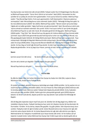  
www.atsizcilar.com  Sayfa 217 
 
Hiç düşmandan eser belürmek vâki olmadı (2020). Padişah eyidür Rum Eli Beglerbegisi Has Murada 
ve Mahmud Paşaya eyidür: "Varun İlerü! Görün ne hal vardur" dedi (2021). Hemandem bu ikisi 
yüridiler bir az yoldaş ile ama biri birin gözlemediler. Fırat suyınun kenarına vardılar. Mahmud Paşa 
eyidür: "Hay Murad Beg! Gelün, Fırat suyını geçmeyelüm. Gafil düşmeyelüm. Düşmana yakamuzı 
vermeyelüm" dedi. Murad Beg bunun sözin eslemedi. Eyidür (2022): "Mıhaloğlı Ali Beg ilerü gitdi. Ya 
biz nice (2023) duralum (2024)" der (2025). Mahmud Paşa eyidür: "Benüm sözüm işit ay karındaş! 
Yağıda akıl ve tedbir gerekdür. Yağıyı hod henüz sen görmemişsindür" dedi. Murad bunun sözini asla 
'aynına almadı ve nasihatin eslemedi. Göz yumdı. Yüridi. Fırat suyını tarfet ül‐'ayn içinde öte geçdi. 
Ama Mahmud Paşa bir az sabr etdi. Durdı. Bir lahzadan gordi kim Ali Beg gelür. Mahmud Paşaya 
(2026) eyidür: "Hay! Dön" der. Murad hod suyı öte geçmiş idi. Ardınca Mahmud Paşa himmet edüb 
yürimedi. Suyun (2027) öte gecesinde busuda hod duşrnanun erleri var imiş. Hemin ki Murad, suyı 
Öte geçdügi gibi leşkeri bölündi. Bir bölügi Mahmuda kaçdı. Mahmud Paşa dahı suyı geçmedi.  Paşa 
orduya kaçdı. Mıhaloğlı Ali Beg dahı Mahmud ile bile orduya kaçdı. Murad Paşayı yanında bulınan 
adam ile araya (2028) aldılar. Ceng arasında Murad nâbedîd oldi. Ama Durhan‐Begoğlı Ömer Beg 
dutıldı. Ve Hacı Beg ve Fenârî oğlı Ahmed Paşa dutıldı. Ve dahı hayli subaşılar dutıldı. Subaşıları 
Bayburda göndürdiler. Ve bu üç begi Uzun Hasan, yanında alı kodı. Kendü yanında anlan saklatdı. 
 
Nazım 
 
Çerinün seryeri kim âkil olınaz         Ne denlü (2020) çok ola, düşmana durmaz 
 
Ana kim akl ü devlet yar degüldür  Öninde dağlar olsa gözi görmez  
 
Murad Paşa belürsüz oldı gitdi          Hana bir kul dahı hiç eksük olmaz. 
 
 
151'inci Bâb 
 
Bu Bâb Anı Beyan Eder kim Sultan Mehmed Han Gaziye bu Hades kim Vâki Oldı, Leşkerün Bazısı 
Münhezim Oldı, Andan Sonra Padişah Noldı.  
 
Ol aradan 'alessabah, göcdiler, Düşmanun belürdügi yere doğrı (2030) yüridiler. Ve hiç veçhen min el‐
vücûh duşrnanun habarın bilmediler (3031). Ve Usun Hasan bu hileyi edüb gerü (2032) belürsüz oldı. 
Ve kendüyi göstermedi. Belürsüz eyledi. Padişah dahı Bayburda yöneldi (2033). Ve bu hadesden 
sonra altı gün dahı yüridiler (2034). Yedinci gün kim çaharşenbih güniyidi, gerü (2032) düşman 
belürdi. Ve illâ bir sarb derelü, depelü yerde bir niçe alay belürdi. Eyle sandılar kim Mıhaloğlı Ali 
Begdür. 
 
Zîrâ Ali Beg dahı leşkerden dayım hayli İrak yürür idi. Gördiler kim Ali Beg degül imiş. Bildiler kim 
istedükleri düşman budur. Padişah hod dayıma hazır yürür idi. Alayların bunlar da hoş düzmişler idi. 
Durmadılar. Yüridiler. Ve bu dereyi, depeyi Öte geçdiler. Kuş gibi çıkdılar. Dahı düşmana karşu dura 
vardılar. Padişahun dahı iki oğlı iki koldan yüridi. Sultan Mustafa kolına Uzun Hasanun bir oğlı vâki 
olındı kim adına Zeynel derler idi. Ve Sultan Bayazıd kolına bir oğlı dahı vâki oldı kim ana Uğurlu 
Mehmed derler idi. Padişahun mukabilinde Uzun Hasan kendü vâki olındı. Ve her kollara saf saf 
leşkerler mukabil olındı. Sultan Mehmed Han Gaziye Hak Ta'âlâ inayet etdi ve devleti galib oldı ve 
 