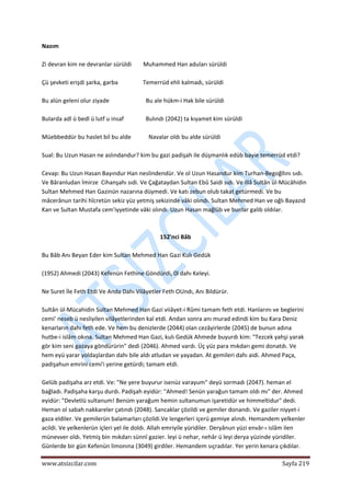  
www.atsizcilar.com  Sayfa 219 
 
Nazım 
 
Zi devran kim ne devranlar sürüldi        Muhammed Han aduları sürüldi 
 
Çü şevketi erişdi şarka, garba                 Temerrüd ehli kalmadı, sürüldi 
 
Bu alün geleni olur ziyade                         Bu ale hükm‐i Hak bile sürüldi  
 
Bularda adl ü bedl ü lutf u insaf               Bulındı (2042) ta kıyamet kim sürüldi 
 
Müebbeddür bu haslet bil bu alde            Navalar oldı bu alde sürüldi      
 
Sual: Bu Uzun Hasan ne aslındandur? kim bu gazi padişah ile düşmanlık edüb bayie temerrüd etdi? 
 
Cevap: Bu Uzun Hasan Bayındur Han neslindendür. Ve ol Uzun Hasandur kim Turhan‐Begoğllını sıdı. 
Ve Bâranludan İmirze  Cihanşahı sıdi. Ve Çağataydan Sultan Ebû Saidi sıdı. Ve illâ Sultân ül‐Mücâhidin 
Sultan Mehmed Han Gazinün nazarına düymedi. Ve katı zebun olub takat getürmedi. Ve bu 
mâcerânun tarihi hîcretün sekiz yüz yetmiş sekizinde vâki olındı. Sultan Mehmed Han ve oğlı Bayazıd 
Kan ve Sultan Mustafa cem'iyyetinde vâki olındı. Uzun Hasan mağlûb ve bunlar galib oldılar. 
 
 
152'nci Bâb 
 
Bu Bâb Anı Beyan Eder kim Sultan Mehmed Han Gazi Kulı Gedük 
 
(1952) Ahmedi (2043} Kefenün Fethine Göndürdi, 0l dahı Keleyi. 
 
Ne Suret İle Feth Etdi Ve Anda Dahı Vilâyetler Feth OUndı, Anı Bildürür. 
 
Sultân ül‐Mücahidin Sultan Mehmed Han Gazi viiâyet‐i Rûmi tamam feth etdi. Hanlarını ve beglerini 
cemi' neseb ü nesliyilen vilâyetlerinden kal etdi. Andan sonra anı murad edindi kim bu Kara Deniz 
kenarların dahı feth ede. Ve hem bu denizlerde (2044) olan cezâyirlerde (2045) de bunun adına 
hutbe‐i islâm okına. Sultan Mehmed Han Gazi, kulı Gedük Ahmede buyurdı kim: "Tezcek yahşi yarak 
gör kim seni gazaya göndürürin" dedi (2046). Ahmed vardı. Üç yüz para mıkdarı gemi donatdı. Ve 
hem eyü yarar yoldaşlardan dahı bile aldı atludan ve yayadan. At gemileri dahı aidi. Ahmed Paça, 
padişahun emrini cemi'i yerine getürdi; tamam etdi. 
 
Gelüb padişaha arz etdi. Ve: "Ne yere buyurur isenüz varayum" deyü sormadı (2047). heman el 
bağladı. Padişaha karşu durdı. Padişah eyidür: ''Ahmed! Senün yarağun tamam oldı mı" der. Ahmed 
eyidür: "Devletlü sultanum! Benüm yarağum hemin sultanumun işaretidür ve himmeltidur" dedi. 
Heman ol sabah nakkareler çatındı (2048). Sancaklar çözildi ve gemiler donandı. Ve gaziler niyyet‐i 
gaza eldiler. Ve gemilerün balamarları çözildi.Ve lengerleri içerü gemiye alındı. Hemandem yelkenler 
acildi. Ve yelkenlerün içleri yel ile doldı. Allah emriyile yüridiler. Deryânun yüzi envâr‐ı islâm ilen 
münevver oîdı. Yetmiş bin mıkdarı sünnî gazier. leyi ü nehar, nehâr ü leyi derya yüzinde yüridiler. 
Günlerde bir gün Kefenün limonına (3049) girdiler. Hemandem sıçradılar. Yer yerin kenara çıkdılar. 
 