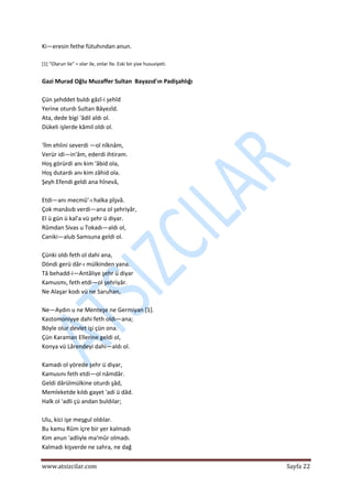  
www.atsizcilar.com  Sayfa 22 
 
Ki—eresin fethe fütuhından anun. 
 
[1] "Olarun ile" = olar ile, onlar İle. Eski bir şive hususiyeti. 
 
Gazi Murad Oğlu Muzaffer Sultan  Bayazıd'ın Padişahlığı  
 
Çün şehddet buldı gâzî‐i şehîd  
Yerine oturdı Sultan Bâyezîd.  
Ata, dede bigi 'âdil aldı ol.  
Dükeli işlerde kâmil oldı ol.  
 
'İlm ehlini severdi —ol nîknâm,  
Verür idi—in'âm, ederdi ihtiram.  
Hoş görürdi anı kim 'âbid ola,  
Hoş dutardı anı kim zâhid ola.  
Şeyh Efendi geldi ana hînevâ,  
 
Etdi—anı mecmû'‐ı halka pîşvâ.  
Çok manâsıb verdi—ana ol şehriyâr,  
El ü gün ü kal'a vü şehr ü diyar.  
Rûmdan Sivas u Tokadı—aldı ol,  
Caniki—alub Samsuna geldi ol.  
 
Çünki oldı feth ol dahi ana,  
Döndi gerü dâr‐ı mülkinden yana.  
Tâ behadd‐i—Antâliye şehr ü diyar  
Kamusmı, feth etdi—ol şehriyâr.  
Ne Alaşar kodı vü ne Saruhan,  
 
Ne—Aydın u ne Menteşe ne Germiyan [1].  
Kastomoniyye dahi feth oldı—ana;  
Böyle olur devlet işi çün ona.  
Çün Karaman Ellerine geldi ol,  
Konya vü Lârendeyi dahi—aldı ol.  
 
Kamadı ol yörede şehr ü diyar, 
Kamusını feth etdi—ol nâmdâr.  
Geldi dârülmülkine oturdı şâd,  
Memleketde kıldı gayet 'adi ü dâd.  
Halk ol 'adli çü andan buldılar;  
 
Ulu, kici işe meşgul oldılar.  
Bu kamu Rûm içre bir yer kalmadı  
Kim anun 'adliyle ma'mûr olmadı.  
Kalmadı kişverde ne sahra, ne dağ  
 