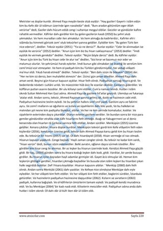  
www.atsizcilar.com  Sayfa 220 
 
Metrisler ve dopîar kunldı. Ahmed Paşa meyân‐beste olub eyidür: "Hay gaziler! Gayert‐i islâm edün 
kim bu Kefe dâr ül‐islâmurı üzerinde igen navaledür" dedi. "Bunı aradan götürelüm eger Allah 
verürise" dedi, Gaziler dahı hücum edüb ceng‐i sultaniye meşgul oldılar. Geceler ve gündüzler kafire 
rahatlık vermediler. Kâfirler dahı gordiler kim bu gelen gazilerün kasdı (2050) bu şehiri alub 
yıkmakdur. Ve hem muradları cebr ilen almakdur. Ve hem atmağa da kadirlerdür;. Kafirler ehl‐i 
islâmda bu himmeti göricek cem' olub tekvürleri yanına geldiler. Eyitdiler kim: "Bu gelen Türk ilen 
nice edersin", dediler. Tekvür eyidür (2051): "Ya siz ne dersiz?". Bunlar eyidür: "Cebr ile alınmadan ise 
eyülük ile verürüz" (2052) dediler. "Anun içün kim biz bu hisarı saklayımazuz" (2053) dediler. "İmdi 
eyülük ile vermek gerekdür" dediler. Tekvür eyidür: "Niçün böyle dersiz" dedi. Bu kâfirler eyidür: 
"Anun içün kim bu Türk bu hisarı cebr ile alur ise" dediler, "bizi kırar ve bazımuzı esir eder ve 
malumuzı alurlar. Ve şehrümüzi harab eylerler. İmdi bunun gibi olmakdan ise âsanlığ ile verelüm kim 
cemi'imüzi esir etmeyeler. Ve hem ol padişah kim bu Türkleri göndürmişdür, her alduğı vilâyeti 
ma'mur etdi. Yıkub harab etmedi" dediler. Tekvür eyidür: "Ben dahı sizün ile bileyem" (2054) der. 
"Her ne kim siz dersiz, ben muhalefet etmezin" der. Ücinci gün aman dilediler. Ahmed Paşa dahı 
aman verdi. Beşinci gün hisarun kapusın açdılar. Hisar feth olındı. Padişahun sancağı hisara girdi. Ve 
bedenlerde növbet‐i sultâni urıldı. Ve müezzinler hûb âviz İle ezanlar okıdılâr. Çanlarını giderdiler. Ve 
küffârun putları asarını bozdılar. Bir ulu kiliseyi cami etdiler. Cum'a namazı kılındı. Hutbe‐i islâm 
okındı Sultan Mehmed Han Gazi adına. Ahmed Paşa da gazilere hil'atlar geyürdi. Ulemâya ve fukaraya 
'atalar etdi. Andan sonra, tekvür, Ahmed Paşanun yanına gelmiş idi, dutdı ve hazinesin zabt etdi. 
Padişahun hazinesine teslim eyledi. Ve bu şehirün halkını sınıf sınıf yazdı. Ganîsini ayru ve fakirini 
ayru. Ve cemi'i mallarını ve oğullarını ve kızlanı ve sipahilerini dahı bile yazdı, Ve bu halkdan ve 
malından şol nesne kim padişaha lâyıkdur, aldılar. Ve her ne kim yerinde komaludur, kodılar. Ve 
sipahilerin evlerinden daşra çıkardılar. Olarun evlerini gazilere verdiler. Ve bundan sonra bir nice para 
gemiler göndürdiler etrafda olan kâfir hisarlarını feth etmeğe. Azağı ve Yabugerrneni ve ol deniz 
kenarında olan hisarları tâ Çerkese varınca feth etdiler. Andan sürdiler. Menküpün (2055) üzerine 
geldiler. Kenara çıkdılar. Hisara doplar kurdılar. Menküpün tekvüri gordi kim Kefe vilâyetini feth eden 
kişilerdür (2056), kendünün üzerine geldi, tekvür dahı Ahmed Paşaya karsu geldi kim bu hisarı teslim 
ede. Bu tekvürün bir hısımı (2057) var idi. Ol dahı hisardayidi (2058). Hisarı vermeğe ol razı olmadı. 
Hisarun kapusın yapdurdı. Cenge başladı.' Hayli zaman cengler olındı. Bu tekvür ne kadar kim vardı, 
"hisarı verün" dedi, bunun sözin eslemediler. Belki avratın, oğlanın daşra sürmek istediler. Âhır 
gördiler kim hisar ceng ile alınmaz. Bir az leşker bu hisarun üzerinde kodı. Kendüsi Ahmed Paşa göçüb 
gitdi. Bir kaç, (2059) günden sonra bu hisara koduğı leşker dahı kodı, gitdi. Vardılar, bir yerde busuya 
girdiler. Bu hisarun içine daşradan hayli adamlar girmişler idi. Gayet âciz olmuşlar idi. Heman kim 
leşkerün gitdügin gerdiler, hisardan çıkmağa başladılar Ve busuda olan islâm leşkeri bu hisardan çıkan 
halkı segirdüb buldılar. Def î hisara koyıldılar. Hisarun kapusını aldılar. ' Menküp (2060) dahı feth 
olındı. Andan sonra Menkübi (2061) dahı yazdılar. Ve Kefeye nice olındıyise Menküpe dahı eyle 
eylediler. Ve her vilâyeti kim feth etdiler. Ve her vilâyeti kim feth etdiler, beglerini sürdiler, İstanbula 
getürdiler. Ve hazinelerin padişahun hazinesine dapşurdılar (2062). Kızların ve avratların (2063) 
padişah, kullarına bağışladı. Ve ol kâfirlerün ömürlerini tamam eyledi. Ve padişah kendü muradınca 
etdi. Ve bu Menküpe (2064) 'bir kadı nasb etdi. Kiliselerin mescidler etdi. Padişahun adına anda dahı  
hutbe‐i islâm okındı: Ol dahı dâr ül‐küfr iken dâr ül‐islâm oldı.     
 
 
 
 
 