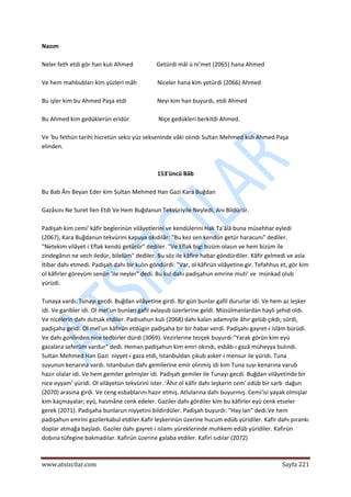  
www.atsizcilar.com  Sayfa 221 
 
Nazım  
 
Neler feth etdi gör han kulı Ahmed                Getürdi mâl ü ni'met (2065) hana Ahmed 
 
Ve hem mahbubları kim yüzleri mâh              Niceler hana kim yetürdi (2066) Ahmed 
 
Bu işler kim bu Ahmed Paşa etdi                     Neyi kim han buyurdı, etdi Ahmed 
 
Bu Ahmed kim gedüklerün eridür                    Niçe gedükleri berkitdi Ahmed. 
 
Ve 'bu fethün tarihi hicretün sekiz yüz sekseninde vâki olındı Sultan Mehmed kulı Ahmed Paşa 
elinden. 
 
 
153'üncü Bâb 
 
Bu Bab Ânı Beyan Eder kim Sultan Mehmed Han Gazi Kara Buğdan 
 
Gazâsını Ne Suret İlen Etdi Ve Hem Buğdanun Tekvüriyile Neyledi, Anı Bildürür. 
 
Padişah kim cemi' kâfir beglerinün vilâyetlerini ve kendülerini Hak Ta'âlâ buna müsehhar eyledi 
(2067), Kara Buğdanun tekvürini kapuya okıdılâr: "Bu kez sen kendün getür haracunı" dediler. 
"Netekim vilâyet‐i Eflak kendü getürür" dediler. "Ve Eflak bigi bizüm olasın ve hem bizüm ile 
zindegânın ne vech iledür, bilelüm" dediler. Bu söz ile kâfire habar göndürdiler. Kâfir gelmedi ve asla 
İtibar dahı etmedi. Padişah dahı bir kulın göndürdi: "Var, ol kâfirün vilâyetine gir. Tefahhus et, gör kim 
ol kâfirler göreyüm senün 'ile neyler" dedi. Bu kul dahı padişahun emrine muti' ve  münkad olub 
yürüdi. 
 
Tunaya vardı. Tunayı gecdi. Buğdan vilâyetine girdi. Bjr gün bunlar gafil dururlar idi. Ve hem az leşker 
idi. Ve garibler idi. Ol mel'un bunları gafil avlayub üzerlerine geldi. Müsülmanlardan hayli şehid oldı. 
Ve nicelerin dahı dutsak etdiler. Padisahun kulı (2068) dahı kalan adamıyile âhır gelüb çıkdı; sürdi, 
padişaha geldi. Ol mel'un kâfirün etdügin padişaha bir bir habar verdi. Padişahı gayret‐i islâm bürüdi. 
Ve dahı gonlinden nice tedbirler dürdi (3069). Vezirlerine tezçek buyurdı:"Yarak görün kim eyü 
gazalara seferüm vardur" dedi. Heman padişahun kim emri okındı, esbâb‐ı gazâ müheyya bulındı. 
Sultan Mehmed Han Gazi  niyyet‐i gaza etdi, Istanbuldan çıkub asker‐i mensur ile yüridi. Tuna 
suyunun kenarına vardı. Istanbulun dahı gemilerine emir olınmiş idi kim Tuna suyı kenarına varub 
hazır olalar idi. Ve hem gemiler gelmişler idi. Padişah gemiler ile Tunayı gecdi. Buğdan vilâyetinde bir 
nice eyyam' yüridi. Ol vilâyetün tekvürini ister. 'Âhır ol kâfir dahı leşkerin cem' edüb bir sarb  dağun 
(2070) arasına girdi. Ve ceng esbablarını hazır etmiş. Atlularına dahı buyurmış. Cemi'isi yayak olmışlar 
kim kaçmayalar; eyü, hasmâne cenk edeler. Gaziler dahı gördiler kim bu kâfirler eyü cenk etseler 
gerek (2071). Padişaha bunlarun niyyetini bildirdüler. Padişah buyurdı: "Hay lan" dedi.Ve hem 
padişahun emrini gazilerkabul etdiler.Kafir leşkerinün üzerine hucum edüb yüridiler. Kafir dahı pırankı 
doplar atmağa başladı. Gaziler dahı gayret‐i islamı yüreklerinde muhkem edüb yüridiler. Kafirün 
dobına tüfegine bakmadılar. Kafirün üzerine galaba etdiler. Kafiri sıdılar (2072) 
 
 