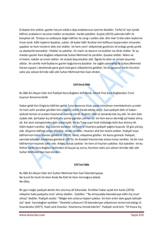 
www.atsizcilar.com  Sayfa 224 
 
  
 
O doplar kim atdılar, gaziler hücum edüb o dop arabalarınun üzerine düsdiler, Tarfet ül‐'ayn içinde 
kâfirün arabalarını tarumar etdiler ve bozdılar. Harâb eylediler. Kuşluk (2073) vaktında kâfir ile 
bulışdılar idi. Tâ beyn es‐selâteyne değin kâfirler ile ceng‐i sultânı oldı. Ahır Hak Ta'âla islâm leşkerine 
fırsat verdi. Kâfir leşkerin basdılar, sıdılar. Ol kadar kâfir lkırdılar kim küffarun başlarından minareler 
yapdılar ve hem nicelerin dahı esir etdiler. Ve hem cemi' vilâyetinde gazilerün eli erdügi yerde şenlik 
ve abadanlık komadılar. Yıkdılar ve yakdılar. Ve malın ve davarın ne buldılar ise târâc etdiler. İki ay 
mıkdarı gaziler Kara Buğdan vilâyetinde Sultan Mehmed ile yüridiler. Gazalar etdiler. Malın ve 
ni'metin, nakdin ve cinsin aldılar. Ve acâyıb doyumluklar oldı. Ögrek ile atlar ve süriyle koyunlar 
aldılar. Ve cemîle mah'bublarını gaziler bağurlarına basdıîar. Ve sağlık salamatlığ ile Sultan,Mehmed 
Haram eyyam‐ı devletinde gene ganî olub gerü vilâyetlerine geldiler, Ve bu gazanun tarihi hicretün 
sekiz yüz seksen birinde vâki oldı Sultan Mehmed Han Gazi elnden. 
 
 
154'üncü Bâb 
 
Bu Bâb Anı Beyan Eder kim Padişah Kara Buğdanı kim Basdı, Döndi Yine Kara Buğdandan Tuna' 
Suyınun Kenarına Geldi. 
 
Habar geldi kim Ürigürüz kâfirleri gelüb Tuna kenarına hisar yapdı müsülman memleketinün ucında! 
Ve hem azîm yaraklar gördiler kim vilâyet‐i islâmı harab edeler deyü. Gazi padişah dahı ol habarı 
işidicek heman ol aradan hisarlarun üzerine yüridi. Kudret‐i Hak ol zamanda katı kış oldı. Ve don dahı 
ziyâde oldı. Şol kadar kış idi kim atlu yürise çığırdan çıkmaz idi. Ve hem karun derinliği şol kadar olmış 
idi. Kar atun üzengüsinden dahı yukaruyidi. Ve bu Tuna suyın hod mübalağa kalın buz dutmış idi. 
İslâm leşkeri vardılar. Buz üzerine kondılar. Ve hem ol hisarlara padişah yağma buyurdı. Ol gün yüriyiş 
oldı. Ahşamın kâfirler aman dilediler. Aman verdiler. Hisarları ahd ilen teslim etdiler. Padişah hisar 
kâfirlerinün hatırı olanları göndürdi (2074). Vardı, vilâyetine gitdiler. Ve bazısı gitmedi. Padişah, 
yanında kalanları Anadolıya göndürdi (2075). Ve Anadolı hisarlarında anlara tımar verdiler. Ve bir nice 
kâfirlerinün hıyaneti zahir oldı. Anları, dutub satdılar. Ve hem ol hisarları yakdılar. Kül eylediler. Ve bu 
fethim tarihi Kara Buğdan tarihinden iki buçuk ay sonra, hicretün sekiz yüz seksen birinde vâki oldı 
Sultan Mehmed Han Gazi elinden. 
 
 
155'inci Bâb 
 
Bu Bâb Anı Beyan Eder kim Sultan Mehmed Han Gazi İskenderiyyeye 
Ne Suret İle Vardı Ve Hem Anda Ne Etdi Ve Hem Varmağına Sebeb 
Ne Oldu. 
 
Bir gün meğer padişah devlet ilen oturmış idî Edrenede. Etrafdan habar açıldı kim kankı (2076) 
vilâyetür halkı padişaha muti' olmaz dediler.  Eyitdiler: '"Bu Arnavudda İskenderiyye kâfiri hiç muti' 
olmaz" dediler. Padişah eyidür :"Meğer kim anlarun leşkeri çokdur. Ve hem erleri dahı gayet bahadır 
ola" dedi. Yanındağılar eyitdiler: "Devletlü sultanum! Ol İskenderiyye viİâyetinün temerrüd etdügi ol 
hisardandur (2077). Hayli sarb hisardur. Hisarlarına itimad ederler". Padişah sordı kim: "Ol hisara hiç 
 