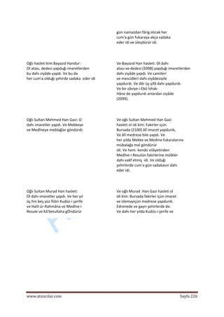  
www.atsizcilar.com  Sayfa 226 
 
gün namazdan fârig olıcak her  
cum'a gün fukaraya akça sadaka  
eder idi ve üleşdürür idi.  
  
Oğlı hasleti kim Bayazıd Handur:  
Ol atası, dedesi yapduğı imaretlerden  
bu dahı ziyâde yapdı. Ve bu da  
her cum'a olduğı şehirde sadaka  eder idi 
Ve Bayazıd Han hasleti: Ol dahı  
atası ve dedesi (2098) yapduğı imaretlerden  
dahı ziyâde yapdı. Ve camileri  
ve mescidleri dahı ziyâdesiyile  
yapdurdı. Ve dâr üş‐şifâ dahı yapdurdı.  
Ve bir zâviye‐i Ebû İshak‐  
Hâne de yapdurdı anlardan ziyâde  
(2099).  
  
Oğlı Sultan Mehmed Han Gazi: O  
dahı imaretler yapdı. Ve Mekkeye  
ve Medîneye meblağlar göndürdi.  
  
Ve oğlı Sultan Mehmed Han Gazi  
hasleti ol idi kim: Fakirler içün  
Bursada (2100) âlî imaret yapdurdı,  
Ve âlî medrese bile yapdı. Ve  
her yılda Mekke ve Medine fukaralarına  
mübalağa mal göndürür  
idi. Ve hem. kendü vilâyetinden  
Medîne‐i Resulün fakirlerine mülkler  
dahı vakf etmiş  idi. Ve olduğı  
şehirlerde cum'a gün sadakasın dahı  
eder idi.  
  
Oğlı Sultan Murad Han hasleti:  
Ol dahı imaretler yapdı. Ve her yıl  
üç hin beş yüz filöri Kudüs‐i şerife  
ve Halil ür‐Rahmâna ve Medîne‐i  
Resule ve Kâ'betullaha gÖndürür  
Ve oğlı Murad .Han Gazi hasleti ol  
idi kim: Bursada fakirler içün imaret  
ve ülemayiçün medrese yapdurdı.  
Edrenede ve gayrı şehirlerde de.  
Ve dahı her yılda Kudüs‐i şerife ve  
 
 