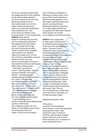  
www.atsizcilar.com  Sayfa 227 
 
idi. Ve her yıl kendünün âdeti buyidi  
kim olduğu şehirde bin filöri seyyidlere  
kendü mübarek eliyile üleşdürür  
idi. Ve her şehirde kim olur idi; atası,  
dedesi akça üleşdürür idi, bu  
dahı ziyâde üleşdürür idi, Ve hem  
Engüri nevâhisınde Balık Hisarı  
derler bir nice koy vakf etdi Mekkeye.  
Hayli meblağ hâsıl olur. İmdi  
bu Âl‐i Osmanun hasleti bu vech  
ile olmak eyüdür. Ve hem ola gelmişdür. 
HİKÂYET: Sultan Murad  
Gaziye kim Fazlullah Paşa vezir oldı,  
yine her yıl Beytullaha göndürilen  
filöri göndürülmelü oldı. Padişah  
eyidür: "Fazlullah! Ol filöricügj  
yine Halîl ür‐Rahmâna ve Kudüs‐ 
i Şerîfe ve Kâ'bet'iıllaha ve Medîne‐ 
i Resule göndür kim. Mevlânâ  
Yeğen hacca niyyet etmiş. Ve hem  
alsun ol filoriyi, anda Medîne‐i Resulün  
fakirlerine vessün, kim anlar  
haccâc varıncaya değin intizarda dur"  
Hazinede filöri bulınmadı, Halil Paşadan  
Ödünc aldılar. Padişah eyidür  
: ''Halil! Sakın rişvet filerisin  
verme!". Halil Paşa eyidür: "Devletlü  
sultanum! Atamdan miras kalan  
filöridür". Fazlullah gordi kim  
padişahun gâh gâh helâl mala ihtiyacı  
olur, eyidür: "Devletlü sulta‐  
num! Padişahlara hazine gerekdür.  
Eğer sultanum buyurur ise hazine  
cem' edeyin" der. .Padişah eyidür ;  
"Nice cem' edersin?". Fazlullah eyidür  
: "Bu vilâyetün halkında mübalağa  
mal vardur. Padişahlara gâh  
gâh bir suret kurub almak câyız‐  
dur" der. Sultan Murad Gasi eyidür  
: "Hay Fâzlullah! Bu söz ne  
sözdür ki söylersin? Bizüm vilâyetümüzde 
üç lokma‐i helâl vardur.  
Gayrı vilâyetde ol yokdur. Biri ma'‐  
denler, biri dahı kâfirden alman haraç,  
biri dahı gazadan hâsıl olan  
maldur. Ve hem bu bizüm leşkerü 
Halil ür‐Rahmâna ve Mekkeye ve  
Medîneye serrefehümullah, üc bin  
beş yüz filöri ol şerif makamlarun  
fakirlerine sadaka göndürür idi. Ve  
dahı Engüri nevâhisinde Balık Hisarı  
adlu bir ulu sübaşılık köyleri  
Mekketullah fakirlerine vakf etmiş  
idi. Ve dahı olduğı şehirlerde her  
yıl seyyidlere bin filöri kendü mübarek  
eliyile üleşdürür idi. Ve dahı  
cum'a sadakasını da tâ ölince kesmedi.  
HİKÂYET: Acem vilâyetinden  
bir hâkim geldi. Fazlullah derler  
idi. Padişaha takarrub kesb etmek  
ile âhır vezir oldı. Bir gün padişaha  
eyidür: "Sultanum! Senün  
vilâyetünde malun nihayeti yokdur.  
İmdi Padişahlara âdetdür kini  
ol maldan bahâneyile (2101) padişahun  
hazinesine getüreler" dedi.  
Padişah andan sual etdi ve eyitdi:  
" Bu dedügün:mal nenim gibi yerlerden  
hâsıl olur" dedi. Fazlullah  
eyîdür: "Bu memleketlin halkınım  
ekseri zekât vermezler. Imdi 'Cemi'i  
vilâyetünden bu halkun zekâtlarını  
cebr ile almak gerekdür. Mübalağa  
mal cem' olur bu sebeb ile" dedi.  
Padişah ana böyle cevab verdi kim:  
"Bire hay ebleh göftehor! Zekat ve  
sadaka hod fukarânundur. Zekât  
yemeğe mi müstahakam kim bana  
müsülmanlardan cebr ile zekât alam,  
dahı yeyem" dedi. "Bire be‐  
nüm memleketlimde üc helâl lokma  
vardur kim benüm elümdedür. Bu  
üc helâl lokma gayrı vilâyet  
padişahlarında yokdur" dedi.  
"Birisi gümüş  
ma'denlerî ve birisi küffârdan  
alman haracdur. Ve'biri dahı gazalardan  
alman ganimet maldur" dedi,  
"Bu benüm' asker‐i"mansûrum  
(2102) bu helâl lokmayile zindegânî  
ederler. Bunlara bu cebr ile alınan  
lokma hod haram olur. Ve leşkerüme  
haram yedürüb haramı ka 
 
 