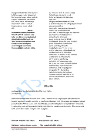  
www.atsizcilar.com  Sayfa 228 
 
müz gaziler leşkeridür. İmdi bunlara  
helâl lokma gerekdür. Şol padişah  
kim leşkerîne haram lokma yedürür,  
o leşker haramı olur. Haramınun  
hod sebatı olmaz. Halı heydügi  
malûmdur". Elhâsıl Fazlullah  
Paşamın azline bu söz sebeb  
oldı.  
Nazım. 
Ne han kim uzada zulm elin Ele  
Olincek rahmeti vermeye yele  
Sular kim dünyayı ma'bud edindi  
Gönül bağladı ol bir huylı kıla  
Şuna benzer oturmış viran evde  
Gafildür üstine dıvar yıkıla  
Aşıkî ver ögüdi kendözüne  
Unutma bâğ ü bendlerün sökile.  
  
bul etmezin" dedi. Ol zaman (2103)  
Fazlullahı azl etdi. Ve bir cevab  
ile hor ve hakaret, etdi. Katından  
redd etdi.  
Ve ağlı Sultan Mehmed Han hasleti  
ol idi: Her vilâyetler kim kâfir padişahlarından 
aldı, camiler etdi ve  
medreseler yapdı ve imaretler yapdı. 
Husûsâ kim Istanbulı kim feth  
etdi, sekiz âlî medrese yapdı. Ve ortasında  
bir ulu câmi ve mukabelesinin?  
bir tarafına bir âlî İmaret  
yapdı. Ve bir tarafına bir âlî dâr  
üş‐şifa yapdi. Bunlardan gayrı Istanbul  
içinde nice camiler ve mescidler  
yapdı. Cemi' hayrat ez'âf‐ı  
muzâ'afıyilen oldı. Ve her yıl her  
şehirlin fukarasına mübalağa akçalar  
sadaka göndürür idi. Ulemâya  
ve fukaraya ve eytâma ve dul avratlara  
sadaka verür idi. Üleşdürürler  
idi. Ve anlarun içün her ay  
vakf etmiş idi. Sadakayı verürler  
idi. Ve îıer gün kendü mübarek eliyilen  
hod mübalağa akçalar üleşdürür  
idi fakirlere. İmdi bu padişahlar  
kim geldiler Âl‐i Osmandan,  
hasletlerini işitdün. Ve bunlarun  
zamanlarında olan ulemâlar ve fu‐  
karâlar dahı kimlerdür, anları dahı  
beyan edelüm. 
 
 
157'nci Bâb 
 
Anı Beyan Eder kim Bu Padişahlar kim Mal Cem' Etdiler,  
Âhır Noldılar.  
 
Merhum Yıldırım Hünkâr mâl cem' etdi. Tedbîr‐i memleket kıldı. Akçalar cem' edüb hazinelere 
koyalar. Memleket kesadlık oldı. Âhır ol malı Temür‐i bedbaht yedi. Vilâyet ayak altında kaldı. Bağdad 
padişahı Sultan Ahmed hazine cem' etdi. Malı daş sanduklara koydurdı. Geceyile Dicleye bırakdurdı. 
Irmağun içine indürtdi. İleten kişileri helak etdürdi kim bu malı kimseye demeyeler. Âhır ol mal suda 
kaldı. Kendü dahi nesb ü nesliyilen telef olub gitdi. 
 
Nazım 
Diler kim dünyasın suya yatura            Nice susuzları suya yatura 
Mahabbet malı anı dinden çıkardı         Yüzi kara günah yükin götüre. 
 