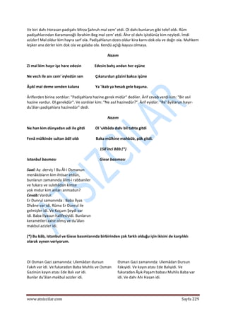  
www.atsizcilar.com  Sayfa 229 
 
Ve biri dahı Horasan padişahı Mirza Şahruh mal cem' etdi. Ol dahı bunlarun gibi telef oldı. Rûm 
padişahlarından Karamanoğlı İbrahim Beg mal cem' etdi. Âhır ol dahı işitdünüz kim neyledi. İmdi 
azizler! Mal oldur kim hayra sarf ola. Padişahlarun dostı oldur kira karnı dok ola ve doğrı ola. Muhkem 
leşker ana derler kim dok ola ve galaba ola. Kendü açlığı kayusı olmaya. 
Nazım 
Zi mal kim hayır işe hare edesin              Edesin bahş andan her eşüne 
Ne vech ile anı cem' eyledün sen             Çıkarurdun gözini baksa işüne 
Âşıkî mal deme senden kalana                 Ya 'ikab ya hesab gele başuna. 
Âriflerden birine sordılar: "Padişahlara hazine gerek midür" dediler. Ârif cevab verdi kim: "Bir asıl 
hazine vardur. Ol gerekdür". Ve sordılar kim: "Ne asıl hazinedür?". Ârif eyidür: "Re' âyâlarun hayır‐
du'âları padişahlara hazinedür" dedi.  
Nazım 
Ne han kim dünyadan adi ile gitdi           Ol 'ukbâda dahı bil tahta gitdi  
Fenâ mülkinde sultan âdil oldı                  Baka mülkine mahbûb, pâk gitdi. 
158'inci Bâb (*) 
Istanbul basması                                              Giese basıması 
Sual: Ay .derviş ! Bu Âl‐i Osmanun  
menâkıbların kim ihtisar etdün,  
bunlarun zamanında âlim‐i rabbaniler  
ve fukara ve sulehâdan kimse  
yok mıdur kim anları anmadun?  
Cevab: Vardur.  
Er Dunrul samanında : Baba İlyas  
Dîvâne var idi. Rûma Er Dunrul ile  
gelmişler idi. Ve Koçum Şeydi var  
idi. Baba İlyasun halifesiyidi. Bunlarun  
kerametleri zahir olmış ve du'âları  
makbul azizler idi.  
(*) Bu bâb, Istanbul ve Giese basımlarında birbirinden çok farklı olduğu için ikisini de karşılıklı 
olarak aynen veriyorum. 
 
Ol Osman Gazi zamanında: Ulemâdan dursun 
Fakıh var idi. Ve fukaradan Baba Muhlis ve Osman 
Gazinün kayın atası Ede Balı var idi.  
Bunlar du'âlan makbul azizler idi.  
Osman Gazi zamanında: Ulemâdan Dursun 
Fakıyidi. Ve kayın atası Ede Balıyidi. Ve 
fukaradan Âşık Paşam babası Muhlis Baba var 
idi. Ve dahı Ahi Hasan idi.  
  
 