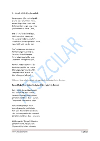  
www.atsizcilar.com  Sayfa 23 
 
Ki—olmadı ol kist yâ bustan ya bağ.  
 
Bir zamandan zühd etdi—ol aşikâr,  
İşi tâ'at oldı—anun leyi ü nehâr.  
Almadı hergiz eline cam u mey,  
Dinlemedi dahi hergiz çeng ü ney.  
Şâh‐ı 'Osmânî ki 'adi ile 'Ömer,  
 
Bildi ki—olur kadılar bîdâdger.  
İşleri rişvetdürür tagyîr‐i şer',  
Hîç anmazlar nedürür asi u fer'. .  
Dünyesiyçün,ki—ana gerekmez nazar, ;  
Hakkı bâtıl, bâtılı hak der olar.  
 
Cem'etdi kamusın, sordurdı ol;  
Ne ki aldılar gerü verdürdi ol.  
Gereğince etdi anlara ceza,  
Yavuz işlüye yavuzlukdur seza.  
Cehd ile bir zerre getürdi yola,  
 
Râstrûlık hod olardan nice—ola?  
Bunun üstine çü bir kaç rûzigâr  
Gitdi vü geldi gerü leyi ü nehâr.  
Emriyile Hâlikun 'azze ve cel,  
Mısr sultânına erişdi ecel.  
 
[1] Bu‐mısra Bursa ve Berlin nüshalarında şu şekildedir: Ne Ayasuluk Kodı ne Germiyan. 
 
Bayazıd Beğe Mısır Sultanı Barkukun Ölüm Haberinin Gelmesi 
 
Buhı—işidüb Şama ol kasd eyledi,  
Mısr benüm oldı deyü söyledi.  
Demedi ol öldi ben dahi—ölürem,  
Şöyle kim ol oldı ben dahi—oluram.  
Öldüğünden sana gerekse haber  
 
Konşılar öldügine eyle nazar.  
Nuşrevâna dediler müjde i şâh!  
'Kim falan düşmen ölüb oldı tebâh.  
Dedi oldur müjde kim ben ölmeyeni,  
Şöyle kim ol oldı ben dahi—olmayanı.  
 
Müjde neyçün? Ben dahi öliserem,  
Şöyle kim ol oldı, hâk olısaram.  
Düşmen öldügi habercidür sana;  
 
