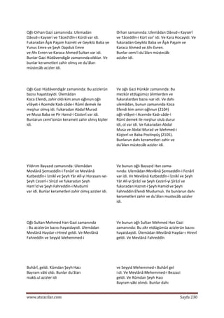  
www.atsizcilar.com  Sayfa 230 
 
Oğlı Orhan Gazi zamanında: Ulemadan  
Dâvud‐ı Kayseri ve Tâced'dîn‐i Kürdi var idi. 
Fukaradan Âşık Paşam hazreti ve Geyiklü Baba ye 
Yunus Emre ve Şeyh Dapduk Emre  
ve Ahı Evren ve Karaca Ahmed Sultan var idi. 
Bunlar Gazi Hüdâvendigâr zamanında oldılar. Ve 
bunlar kerametleri zahir olmış ve du'âları  
müstecâb acizler idi.  
Orhan samanında: Ulemâdan Dâvud‐ı Kayserî 
ve Tâceddîn‐i Kürt var' idi. Ve Kara Hocayidi. Ve 
fukaradan Geyiklü Baba ve Âşık Paşam ve 
Karaca Ahmed ve Ahı Evren.  
Bunlar cemi'i du'âları müstecâb  
acizler idi.  
  
  
Oğlı Gazi Hüdâvendigâr zamanında: Bu azizlerün 
bazısı hayatdayidi. Ülemâdan  
Koca Efendi, zahir oldı kim anun oğlınun oğlı 
vilâyet‐i Acemde Kadı‐zâde‐i Rûmî demek ile 
meşhur olmış idi. Fukaradan Abdal Murad  
ve Musa Baba ve Pir Hamd‐i Cüsterî var idi. 
Bunlarun cemi'isinün kerameti zahir olmış kişiler 
idi.  
Ve oğlı Gazi Hünkâr zamanında: Bu  
mezkûr etdügümüz âlimlerden ve  
fukaralardan bazısı var idi. Ve dahı  
ulemâdan, bunun zamanında Koca  
Efendi kim amin oğlınun (2104)  
oğlı vilâyet‐i Acemde Kadı‐zâde‐i  
Rûmî demek ile meşhur olub durur  
idi, ol var idi. Ve fukaradan Abdal  
Musa ve Abdal Murad ve Mehmed‐i  
Küşterî ve Baba Postinpûş (2105).  
Bunlarun dahı kerametleri zahir ve  
du'âlan müstecâb azizler idi.  
  
Yıldırım Bayazıd zamanında: Ulemâdan  
Mevlânâ Şemseddîn‐i Fenârî ve Mevlânâ 
Kutbeddîn‐i İznikî ve Şeyh Yâr Alî‐yi Horasanı ve‐
Şeyh Cezerî‐i Sîrûzî ve fukaradan Şeyh  
Ham'id ve Şeyh Fahreddîn‐i Mudurnî  
var idi. Bunlar kerametleri zahir olmış azizler idi.  
Ve bunun oğlı Bayazıd Han zama‐  
nında: Ulemâdan Mevlânâ Şemseddîn‐i Fenârî 
var idi. Ve Mevlânâ Kutbeddîn‐i İznikî ve Şeyh 
Yâr Alî‐yi Şirâzî ve Şeyh Cezerî‐yi Şîrâzî ve 
fukaradan Hazret‐i Şeyh Hamid ve Şeyh 
Fahreddin Efendi Mudurnulı. Ve bunlarun dahı 
kerametleri zahir ve du'âları mustecâb azizler 
idi.   
  
Oğlı Sultan Mehmed Han Gazi zamanında  
: Bu azizlerün bazısı hayatdayidi. Ulemâdan 
Mevlânâ Haydar‐ı Hirevî geldi. Ve Mevlânâ  
Fahreddîn ve Seyyid Mehemmed‐i  
Ve bunun oğlı Sultan Mehmed Han Gazi 
zamanında: Bu zikr etdügümüz azizlerün bazısı 
hayatdayidi. Ülemâdan Mevlânâ Haydar‐ı Hirevî 
geldi. Ve Mevlânâ Fahreddîn  
  
 
Buhârî, geldi. Kûmdan Şeyh Hacı  
Bayram vâki oldı. Bunlar du'âları  
makb.ul azizler idi  
  
ve Seyyid Mehemmed‐ı Buhârî gel 
i di. Ve Mevlânâ Mehemmed‐i Bezzazi  
geldi. Ve Rûmdan Şeyh Hacı  
Bayram vâki olındı. Bunlar dahı  
 