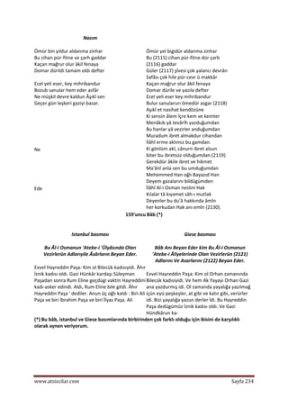  
www.atsizcilar.com  Sayfa 234 
 
Nazım  
Ömür bin yıldur aldanma zinhar  
Bu cihan pür‐fitne ve çarh gaddar  
Kaçan mağrur olur âkil fenaya  
Domar dürildi tamam oldı defter  
 
Ecel yeli eser, key mihribandur 
Bozub sanular hem eder asfâr  
Ne müşkil devre kaldun Âşıkî sen  
Geçer gün leşkeri gaziyi basar.  
  
  
  
Ne 
  
  
  
  
  
Ede 
  
  
  
   
Ömür yel bigidür aldanma zinhar  
Bu (2115) cihan pür‐fitne dür çarb  
(2116) gaddar  
Güler (2117) şîvesi çok yalancı devrân  
Safâsı çok hile pür‐cevr ü makkâr  
Kaçan mağrur olur âkil fenaya  
Domar dürile ve yazıla defter  
Ecel yeli eser key mihribandur  
Bulur sanularurı ömedür asgar (2118)  
Aşıkî et nasihat kendözüne  
Ki sensin âlem îçre kem ve kemter  
Menâkıb yâ tevârîh yazduğumdan  
Bu hanlar yâ vezirler anduğumdan  
Muradum ibret almakdur cihandan  
İlâhî erme aklımız bu gamdan.  
Ki gönlüm akl, cânurn ibret alsun  
biter bu ibretsüz olduğumdan (2119)  
Gerekdür âkile ibret ve hikmet  
Ma'ânî anla sen bu umduğumdan  
Mehemmed Han oğlı Bayazıd Han  
Deyem gazalarını bildügümden  
İlâhî Al‐i Osman neslini Hak  
Kılalar tâ kıyamet sâh‐ı mutlak  
Deyenler bu du'â hakkında âmîn  
her korkudan Hak anı emîn (2130).  
159'uncu Bâb (*) 
  
Istanbul basması  
Bu Âl‐i Osmanun 'Atebe‐i 'Ülyâsında Oları 
Vezirlerün Adlarıyile Âsârların Beyan Eder. 
Evvel Hayreddin Paşa: Kim ol Bilecük kadısıyidi. Âhır 
İznik kadısı oldı. Gazi Hünkâr kardaşı Süleyman 
Paşadan sonra Rum Eline geçdügi vaktin Hayreddini 
kadı‐asker edindi. Aldı, Rum Eline bile gitdi. Âhır 
Hayreddin Paşa ' dediler. Anun üç oğlı kaldı : Biri Ali 
Paşa ve biri İbrahim Paşa ve biri İlyas Paşa. Ali  
Giese basması  
Bâb Anı Beyan Eder kim Bu Âl‐i Osmanun 
'Atebe‐i Âliyelerinde Olan Vezirlerün (2121) 
Adlarını Ve Asarlarını (2122) Beyan Eder.  
Evvel Hayreddin Paşa: Kim ol Orhan zamanında 
Bilecük kadısiyidi. Ve hem Ak Yayayı Orhan Gazi 
ana yazdurmış idi. Ol zamanda yayalığa yazılmağ 
içün eyü peşkeşler, at gibi ve katır gibi, verürler 
idi. Bizi yayalığa yazun derler îdi. Bu Hayreddin 
Paşa dedügümüz İznik kadısı oldı. Ve Gazi 
Hündkârun ka‐  
(*) Bu bâb, istanbul ve Giese basımlarında birbirinden çok farklı olduğu için ikisini de karşılıklı 
olarak aynen veriyorum.  
 
 
 