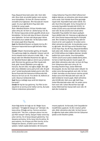  
www.atsizcilar.com  Sayfa 235 
 
Paşa, Bayazıd Hana kadı‐asker oldı. Vezir dahı 
oldı. Ahun âsârı ak şimdiki kadılar resim alurlar, 
anun bünyâdıdur. Ve hem Âl‐i Osman nesline 
zevvaklık anun iğvâsıdur. Âhır Bursada bir imaret 
yapdı. Ve anun oğlı İbrahim Paşa âsârı dahı 
İznikde bir zaviye yapdı.  
Âsâr‐ı Mevlânâ Rüstem: Ol Gazi Hünkâra kadı‐
asker olmış idi. Ve hem ve‐ zârete karışur idi. Bu 
Âl‐i Osman kapusında esirden geçidlik almak anun 
bünyâdıdur. Ve hem eski akça ile bazar olmamak 
anun iğvâsıdur. Ve hem eski akçayı gayrı iklime 
iletmemek anun sebebi dür. Ve Bursada ol dahı 
bir zaviye yapdı Bınar Başında.  
Sual: Bu Mevlânâ Rüstem ne kîşidür kim bu Âl‐i 
Osmanun kapusında bunun gîbi bid'atlar ihdas 
eder?  
Cevab: Vilâyet‐i Karamandan gelmiş, bir kişiyidi. 
Tâ o gelinceye değin bu vilâyetde' müzevir yok idi. 
Ve bu vilayete tezvir tohumın ol ekdi. Bâb. — Anı 
beyan eder kim Mevlânâ Rüstemün bir oğlı var 
idi. Mevlânâ Rüstem öğlınun ömrini yüz yıl tahmin 
etdi. Ömrinün her günine yaz filöri hesab etdi. 
Kodı, gitdi. Kendü Öldükden sonra oğlı anı 
harcana. Ata kim öldi, mal oğlına değdi. Âhır oğlı 
dahı atası öldükden sonra yedi yıl diri oldı. Ol yedi 
yılun" içinde bozahanede kebab çevirici oldı. Âhır 
Bursa hisarında Eski Hamamun külhanında öldi. 
Atasınun bir kulı var idi. Firiz derler idi, Kefenini ol 
sardı. Atasınun türbesinde kodı.  
Sual: Bunca meblağı neye verdi kim böyle tez 
harcandı?  
Cevab: Bir kişi bir tazı getürmiş. Yüz filöri ve bin 
akçalık bir at vermiş ve bir haftan vermiş. Bursada 
Yıldırım imâretinün yöresinde İl 
  
rındaşı Süleyman Paşa kim Allah haftana kızıl 
düğme dakmak, ve rahmetine vâsıl olıcak andan 
sonra vardı. Gazi Hünkâr Rum Eline geçmeğe 
niyyet etdi. Hayreddini kadı‐asker edindi. Anı 
aldı. Rum Eline bile gitdi. Ve bu Yeniçerileri ol 
zamanda Hayreddin bünyâd etdi (2123). Ve 
andan (2124) sonra varurak kadı‐askerlikden 
vezir oldı. Bu kez (2125) vezir olıcak adına 
Hayreddin Paşa dediler kim dayını padişahı 
hayra delâlet eder idi. Fukaraya ve ağniyâya ve 
ehl‐i ilme Osman kapusunda teşrifi ol bünyâd 
etdi. Âhır İznikde bu Hayreddin Paşa dahi bir 
imaret ve bir cami yapdurdı. Ve andan sonra 
Allah rahmetine vâsil oldı. Ve kendünden sonra 
üç oğlı kaldı : Biri Ali Paşa ve biri İbrahim Paşa 
ve biri İlyas Paşa. Bu Ali Paşa, Bayazıd Hündkâra 
kadı‐asker oldı. Andan vezir dahi oldı. Âsândur 
ak ('2126) kaftana kızıl düğme dakmak. Şimdiki 
kadılar kim resim atarlar, anun bünyadıdur. 
Tafsilin (2127) anun yukaru babda demiş idüm. 
Ve hem ol dahi Bursada bir imaret yapdı. Ol 
dahi Allah rahmetine vâsıl oldı. Ve hem Ali Paşa, 
Emir Süleymana dahi vezir olmış idi. Ve 
karındaşı İbrahim Paşa, Sultan Mehmed 
Amasiyyede. de olur iken kadı‐asker oldıyidi. Ve 
andan sonra Bursaya gelicek vezir oldı. Ve hem 
ol dahi. karındaşı ve atası kanunı üzerine yürüdi. 
Andan sonra hem Murada dahi vezir oldı. Ol 
dahi İznikde bir imaret yapdı. Allah rahmetine 
vâsıl (2128) oldı. Dahi anun oğlı Halil Paşa, 
Sultan Murada kadı‐asker oldı. Ve andan sonra 
hem vezir oldı. Sultan Murad Han Gazi oğlı 
Sultan Mehmed Han Gaziye dahi vezir oldı. Ol 
dahi âhır İznikde bir  
  
 
Aslan Bağı derler bir bağı var idi. Meğer buna 
eyitmişler: "O bağda bîr davşan var" demişler. Bu 
tazıyı almış. Ol bağa varmış. Yanınca varanlara 
eyitmiş kim: "Her kim, o davşanı çıkarur ise ona 
yüz filöri vereyin" demiş. Davşanı habar veren kişi 
çıkarı vermiş. Ve ol tazıya davşam göstermiş. Tazı 
davşana varmamış. Ve bu tazıyı kılıç ile çalmış. İki 
para eylemiş. Ve ol kişiye yüz filöri vermiş, Ve bu 
hikâyet kim derem, ol kefen saran Firizden 
işitdüm. Vallahi ziyâde demedüm. Bir kimsemin 
imaret yapdurdı. Ve Bursada, Emîr Seyyidde bir 
müsâfirhâne yapdurdı. Ve âhır mazlum şehid 
oldı. Allah rahmetine vâsıl oldı. Ve hem bunun 
iki oğlanları kadı‐asker oldılar kim biri Süleyman 
Çelebi ve bîri İbrahim Çelebi.  
  
 