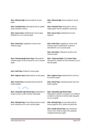  
www.atsizcilar.com  Sayfa 237 
 
  
Âsâr‐ı Mehmed Ağa: Osmancukda bir imaret 
yapdı.  
Âsâr‐ı Mehmed Ağa: Osmancukda bir imaret 
yapdı 
Âsâr‐ı Fazlullah Paşa: Edrenede bir dâr üs‐siyâde 
yapdı seyyidlere mahsus 
Âsâr‐ı Fazlullah Paşa: Edrenede bir  dâr üs‐
siyâde yapdı. Heman seyiyîdlere mahsusdur. 
Âsâr‐ı Saruca Pasa: Gelibolıda bir imaret yapdı. 
Silifkede bir cum'a mescidi yapdı.  
Âsâr‐ı Saruca Paşa: Gelibolıda bir imaret 
yapdurdı.  
  
Âsâr‐ı İshak Paşa: İnegölde bir imâret ve bir 
medrese yapdı.  
Âsâr‐ı İshak Paşa: İnegölde bir imâret ve bir 
medrese yapdı. lstanbulda bir mescid ve 
Selenikde bir cum'a mescidi yapdı.  
   Âsâr‐ı Kula Şahın: Filibede bir imâret ve bir 
medrese yapdı. 
Âsâr‐ı Dudımazakoğlı Kasım Paşa: Edrenede bir 
sofıhâne yapdı, Ve Kara Hisarda bir cum'a mescidi 
yapdı.  
  
Âsâr‐ı  Dudurmezikoğlı (2130) Kasım Paşa: 
Edrenede bir sofıhâne ve Kara Hisarda bir cum'a 
mescidi yapdı.  
Asâr‐ı Halil Paşa: İznikde bir zaviye yapdı.     
Âsâr‐ı Zağanos Paşa: Balıkesirde bir imaret yapdı. Âsâr‐ı Zağanoz Paşa: Balıkesirde bir imaret ve 
bir medrese yapdı.  
Âsâr‐ı Kemal Pasa: Istanbulda ölicek üstine bir 
kubbe yapdılar.  
Âsâr‐ı Kemal Paşa: Istanbulda ölicek üstine bir 
kubbe yapdılar. 
 
Âsâr‐ı Veliyeddin oğlı Ahmed Paşa: Mahbublarun 
ah gözi ve kaşı ve zülfî ve benleri deyü gitdi.  
Âsâr‐ı Veliyeddin oğlı Ahmed Paşa: 
Mahbublarun gözlerini ve kaşlarını ve zülüflerini 
ve hâllerini ve benlerini (2131) medh ede geldi 
ve anun ile gitdi.  
Âsâr‐ı Mustafa Paşa: Ermeni Bazarında bir imaret 
ve bir medrese ve bir cum'a mescidi yapdı.  
Âsâr‐ı Mustafa Paşa: Ermeni Bazarında bir 
imaret yapdurdı. Âhır, bühtan ile şehid oldı.  
   Âsâr‐ı Gedük Ahmed Paşa: Kara Hisarda bir 
imaret ve bir medrese yapdı. Âhır padişaha 
sanduğı kendü başına geldi.  
 