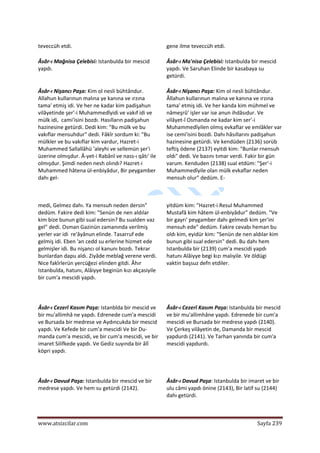  
www.atsizcilar.com  Sayfa 239 
 
teveccüh etdi.   gene ilme teveccüh etdi.  
Âsâr‐ı Mağnisa Çelebisi: Istanbulda bir mescid 
yapdı.  
Âsâr‐ı Ma'nisa Çelebisi: Istanbulda bir mescid 
yapdı. Ve Saruhan Elinde bir kasabaya su 
getürdi.  
Âsâr‐ı Nişancı Paşa: Kim ol nesli bühtândur. 
Allahun kullarınun malına ye kanına ve ırzına 
tama' etmiş idi. Ve her ne kadar kim padişahun 
vilâyetinde şer'‐i Muhammedîyidi ve vakıf idi ve 
mülk idi,  cami'isini bozdı. Hasılların padişahun 
hazinesine getürdi. Dedi kim: "Bu mülk ve bu 
vakıflar mensuhdur" dedi. Fâkîr sordum ki: "Bu 
mülkler ve bu vakıflar kim vardur, Hazret‐i 
Muhammed Sallallâhü 'aleyhi ve sellemün şer'i 
üzerine olmışdur. Â‐yet‐i Rabânî ve nass‐ı qâtı' ile 
olmışdur. Şimdi neden nesh olındı? Hazret‐i 
Muhammed hâtena ül‐enbiyâdur, Bir peygamber 
dahı gel‐  
Âsâr‐ı Nişancı Paşa: Kim ol nesli bühtândur. 
Âllahun kullarınun malına ve kanına ve ırzına 
tama' etmiş idi. Ve her kanda kim mühmel ve 
nâmeşrû' işler var ise anun ihdâsıdur. Ve 
vilâyet‐î Osmanda ne kadar kim ser'‐i 
Muhammedîyilen olmış evkaflar ve emlâkler var 
ise cemi'isini bozdi. Dahı hâsıllarını padişahun 
hazinesine getürdi. Ve kendüden (2136) sorüb 
teftiş ödene (2137) eyitdi kim: "Bunlar rnensuh 
oldı" dedi. Ve bazını tımar verdi. Fakir bir gün 
varum. Kenduden (2138) sual etdüm: "Şer'‐i 
Muhammedîyile olan mülk evkaflar neden 
mensuh olur" dedüm. E‐  
 
medi, Gelmez dahı. Ya mensuh neden dersin" 
dedüm. Fakire dedi kim: "Senün de nen aldılar 
kim bize bunun gibi sual edersin? Bu sualden vaz 
gel" dedi. Osman Gazinün zamanında verilmiş 
yerler var idi  re'âyânun elinde. Tasarruf ede 
gelmiş idi. Eben 'an cedd su erlerine hizmet ede 
gelmişler idi. Bu nişancı ol kanunı bozdı. Tekrar 
bunlardan dapu aldı. Ziyâde meblağ verene verdi. 
Nice fakîrlerün yercüğezi elinden gitdi. Âhır 
Istanbulda, hatunı, Alâiyye beginün kızı akçasiyile 
bir cum'a mescidi yapdı.  
  
yitdüm kim: "Hazret‐i Resul Muhammed 
Mustafâ kim hâtem ül‐enbiyâdur" dedüm. "Ve 
bir gayrı' peygamber dahı gelmedi kim şer'ini 
mensuh ede" dedüm. Fakire cevabı heman bu 
oldı kim, eyidür kim: "Senün de nen aldılar kim 
bunun gibi sual edersin" dedi. Bu dahı hem 
Istanbulda bir (2139) cum'a mescidi yapdı 
hatunı Alâiyye begi kızı malıyile. Ve öldügi 
vaktin başsuz defn etdiler.  
Âsâr‐ı Cezerî Kasım Paşa: Istanblda bir mescid ve 
bir mu'allimhâ ne yapdı. Edrenede cum'a mescidi 
ve Bursada bir medrese ve Aydıncukda bir mescid 
yapdı. Ve Kefede bir cum'a mescidi Ve bir Du‐ 
manda cum'a mescidi, ve bir cum'a mescidi, ve bir 
imaret Silifkede yapdı. Ve Gediz suyında bir âlî 
köpri yapdı.  
  
Âsâr‐ı Cezerî Kasım Paşa: Istanbulda bir mescid 
ve bir mu'allimhâne yapdı. Edrenede bir cum'a 
mescidi ve Bursada bir medrese yapdı (2140). 
Ve Çerkeş vilâyetin de, Damanda bir mescid 
yapdurdı (2141). Ve Tarhan yanında bir cum'a 
mescidi yapdurdı.  
  
Âsâr‐ı Davud Paşa: Istanbulda bir mescid ve bir 
medrese yapdı. Ve hem su getürdi (2142).  
  
Âsâr‐ı Davud Paşa: Istanbulda bir imaret ve bir 
ulu câmi yapdı önine (2143), Bir latif su (2144) 
dahı getürdi.  
 