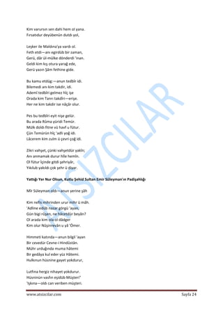  
www.atsizcilar.com  Sayfa 24 
 
Kim varursın sen dahi hem ol yana.  
Fırsatıdur deyübenün dutdı yol,  
 
Leşker ile Maldına'ya vardı ol.  
Feth etdi—anı egirdüb bir zaman,  
Gerü, dâr ül‐mülke dönderdi 'inan.  
Geldi kim kış otura yarağ ede,  
Gerü yazın Şâm fethine gide.  
 
Bu kamu etdüg:—anun tedbîr idi.  
Bilemedi anı kim takdir, idi.  
Ademî tedbîri gelmez hîç işe  
Orada kim Tanrı takdîri—erişe.  
Her ne kim takdir ise nâçâr olur.  
 
Pes bu tedbîri eyit nişe gelür.  
Bu arada Rûma yüridi Temür.  
Mülk doldı fitne vü havf u fütur.  
Çün Temürün hîç 'adli yoğ idi.  
Lâcerem kim zulm ü çevri çoğ idi.  
 
Zikri vahşet, çünki vahşetdür yakîn;  
Anı anmamak durur hîle hemîn.  
Ol fütur İçinde gitdi şehriyâr,  
Yıkılub yakıldı çok şehr ü diyar.  
 
Yattığı Yer Nur Olsun, Kutlu Şehid Sultan Emir Süleyman'ın Padişahlığı 
 
Mîr Süleyman oldı—anun yerine şâh  
 
Kim nefis mihrinden urur mihr ü mâh.  
'Adline edüb nazar görgü 'ayan,  
Gün bigi rûşen, ne hâcetdür beyân?  
Ol arada kim ola ol dâdger  
Kim olur Nûşinrevân u yâ 'Ömer. 
 
Himmeti katında—anun bilgil 'ayan  
Bir cevedür Cevne‐i Hindûstân.  
Mühr urduğında muma hâtemi  
Bir gedâya kul eder yüz Hâtemi.  
Hulkınun hüsnine gayet yokdurur,  
 
Lutfına hergiz nihayet yokdurur.  
Hüsninün vasfın eşidüb Müşteri"  
'Işkına—oldı can veriben müşteri.  
 