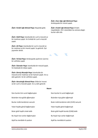  
www.atsizcilar.com  Sayfa 240 
 
  
   Âsâr‐ı Hızır Ağa oğlı Mehmed Paşa: 
Amâsiyyede bir imaret yapdı.  
Âsâr‐ı Fenârî oğlı Ahmed Paşa: Niyyetde gitdi.  
  
Âsâr‐ı Fenârî oğlı Ahmed Paşa: 0l dahı 
niyyetdedür. Ehl‐i vüzerâdan bu zamana degin 
bunlar vâki oldı. 
Âsâr‐ı Halil Paşa: Istanbulda bir cum'a mescidi ve 
bir medrese yapdı. Ve İznikde bir cum'a mescidi 
yapdı.  
  
Âsâr‐ı Ali Paşa: Istanbulda bir cum'a mescidi ve 
bir medrese ve bir imaret yapdı. Su getürdi. Eyü 
çeşmeler akıtdı.  
  
 
Âsâr‐ı Ya'kub Paşa: Amâsiyyede şeyhinün üzerine 
bir sofıhâne yapdı  
  
Âsâr‐ı İskender Paşa: Istanbulda bir mescid yapdı. 
Ve Galatada biı tekye yapdı.  
  
Âsâr‐ı Derviş Mustafa Paşa: Istanbulda bir 
mescid ve bir medrese ve bir hamam yapdı. Ve su 
dahı getürdi. Ve bir sofıhâne yapdı.  
  
Âsâr‐ı Hersekoğlı Ahmed Pasa: Dilde bir imaret 
ve bir cum'a mescidi yapdı. Ve su dahı getürdi.  
  
Nazım  
Kanı bunlar kim suret bağlamışdur  
Bulardan nice gülüb ağlamışdur  
Bunlar mülki kendünün sanurdı  
Kanı bunlar ki suret bağlamışdı  
Bulardan niçe gülen ağlamışdı  
Bular mülk kendünün oldı (2145) sanurdı  
Yalan hayâle gönül bağlamışdur  
Bular gitdi hayâli zinde kaldı  
Bu hayal nice canlar dağlamışdur  
Aşıkî bu menâkıbı ki yazdun  
Yalan hayâle gönül bağlamışdı  
Bular gitdi hayâli bunda (3146) kaldı  
Bu hayal niçe canlar dağlamışdı  
Aşıkî bu menâkıbı ki yazdun  
 