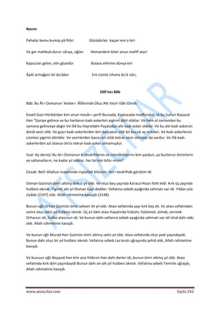  
www.atsizcilar.com  Sayfa 242 
 
Nazım  
 
Pahalar kamu kumaş yâ filöri                 Gözüdürler  kaçan ere o biri  
 
Ve ger mahbub durur cârıya, oğlan        Hemandem biter anun mahfî seyri 
 
Kapucılar gelen, elin gözedür                   Bulasa ellerine dünya kiri  
 
Âşıkî armağanı bil du'âdur                         Ere cümle cihana du'â nûrı,  
 
 
160'ıncı Bâb 
 
Bâb: Bu Âl‐i Osmanun 'Atebe‐i 'Âlîlerinde Otuz Altı Vezir Vâki Olındı.  
 
Evveli Gazi Hünkârdan kim anun mezâr‐ı şerifi Bursada, Kaplucada medfundur, tâ bu Sultan Bayazıd 
Han "Gaziye gelince ve bu hanlarun kadı‐askerleri yigirmi dört oldılar. Ve hem ol zamandan bu 
zamana gelinceye degin Ve illâ bu Hayreddin Paşaludan altı kadı‐asker oldılar. Ve bu altı kadı‐askerün 
dordi vezir oldı. Ve gayrı kadı‐askerlerden biri dahı vezir oldı bir bucuk ay mıkdarı. Ve kadı‐askerlerün 
cümlesi yigirmi dörtdür. Ve vezirlerden bazısı azl olûb tekrar vezir olmışlar da vardur. Ve illâ kadı‐
askerlerden azl olanun birisi tekrar kadı‐asker olmamışdur.  
 
Sual: Ay derviş! Bu Al‐i Osmanun ki tevârîhlerün ve menâkıblarrını kim yazdun, ya bunlarun ömürlerin 
ve saltanatların, ne kadar yıl oldılar, her birisini bilür misin? 
 
Cevab: Beli! Allahun inayetinde inşâallah bilürem. Asl‐ı tevârîhde gördüm idi. 
 
Osman Gazinün ömri altmış dokuz yıl oldı. Ve otuz beş yaşında Karaca Hisarı feth etdi. Kırk üç yaşında 
hutbesi okındı. Yigirmi altı yıl Osman Gazi dediler. Vefatına sebeb ayağında zahmatı var idi. Yıldan yıla 
ziyâde (2147) oldı. Allah rahmetine kavuşdı (2148). 
 
Bunun oğlı Orhan Gazinün ömri seksen iki yıl oldı. Atası vefatında yaşı kırk beş idi. Ve atası vefatından 
sonra otuz sekiz yıl hutbesi okındı. Üç yıl dahı atası hayatında hüküm, hükümet, almak, vermek 
Orhanun idi; hutbe atasınun idi. Ve bunun dahı vefatına sebeb ayağında zahmatı var idi İshal dahı vâki 
oldı. Allah rahmetine kavışdı. 
 
Ve bunun oğlı Murad Han Gazinün ömri altmış sekiz yıl oldı. Atası vefatında otuz yedi yaşındayidi. 
Bunun dahı otuz bir yıl hutbesi okındı. Vefatına sebeb Laz kıralı uğraşında şehid oldı, Allah rahmetine 
kavışdı. 
 
Ve bunuun oğlı Beyazıd Han kim ana Yıldırım Han dahı derler idi, bunun ömri altmış yıl oldı. Atası 
vefatında kırk dört yaşındayidi Bunun dahı on altı yıl hutbesi okındı. Vefatına sebeb Temirle uğraşdı, 
Allah rahmetine kavışdı. 
 
 
