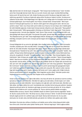  
www.atsizcilar.com  Sayfa 245 
 
Oğlı adamlarından idi. Kendü kaçdı. Canige gitdi. "'Benî isteyen kişi Canikde bulsun" dedi. Yürükde 
yürür îken Üzeyiroğlı dutmak istedi. Nesi var ise verdi. Avratın aldı, kaçdı. Canikde Mehmed Beg 
katına vardı. Bir kaç bin kişi cem' oldı. Andan Durabuzuna yüridi. Durabuzun begi dahı leşker cem' 
edüb karşu gondürdi. Durabuzun leşkeriyile uğraş ettiler Durabuzun leşkerin kırdılar. Durabuzunun 
vilâyetini harab etdiler. Rûm Beglerbegisi Hızır Ağa dahı cem' etdügi asker ile Cüneydün üzerine vardı. 
Cüneyd işidüb kaçdı. Uzun Hasana gitdİ. Uzun Hasan, Cüneydi dutdı. Cüneyd eyidür: "Beni niçün 
dutarsın? Cihanşah gibi duşmanun var. Benüm silahlı yigirmi bin sofıya gücüm yeter. Ben de sana 
yardımcı olayın" dedi. Uzun Hasan dahı yemin edüb Uzun Hasanun kız karındaşın aldı. Erdebile gitdi. 
Bu halk Erdebilde sığışmadı. Andan Şeyh Cüneyd, Şamakı vilâyetine vardı. Begi eyitdi: "Neye geldün" 
dedi. Cüneyd eyitdi: "Kâfire gazaya giderin Ahıshaya ve Gürcîstana" dedi. Begi eyitdi: "Anlar benüm 
haracgüzârumdur. Varmak câyız degüldür" dedi. Sözine i'tibar etmedi. Vardı, haracgüzâr kâfiri urdı. 
Alub gitdügi halkı doyum etdî, geldi. Yine Şamakı Eline geldi. Şamakı begi dahı beglerbegisin gondürdi. 
"Bu vilâyetde durma, git" dedi. Vatan beglerbegiyi öldürdi. Bulduğı yeri urmağa başladı. Şamakı begi 
Halil Beg, Cüneydün üzerine vardı. Cüneyd, Şamakı begine dün basgunı etdi. Cüneydi dutdılar, 
öldürdiler. 
Cüneyd öldüginden bir ay sonra bir oğlı doğdı. Adını Haydar kodılar beşikdeyiken. Şeyh Cünneydün 
müridleri, beşikde yatur iken ana tâbi oldılar. Cüneydün bir oğlı dahı var idi. Büyük Hoca Mehmed 
derler idi. Ona tâbi olmadılar. Küçücügine tâbi oldılar. Haydar dört beş yaşına girdügi vakıtda Şeyh 
Güneyde benzer Tokatda bir kişi zahir' oldı, Şeyh Cüneydün müridleri "Şeyh Cüneyddür" dediler. Ana 
uydılar. Ol kişiyi Sultan Mehmed getürdi. Şeyh Cüneydün hocası Hayreddîn, Sultan Mehmede hoca 
olmış idi, ona gösterdi. Ol eyildi: "Cüneyd degüldür" dedi. Ol kişi dahı: "Ben Cüneyd degülem. Bana 
Celâl derler" dedi. Ol kişiyi salı verdiler, gitdi. Gider iken Cüneydün müridleri: "Niçün Cüneyd degülin 
dedün" deyü burunın kesdiler. Ol kişiyi daşa basdurdılar. Öldi deyü kodılar, gitdiîer. Celâlün müridleri 
daş altından cıkarub aldılar. Gitdiler. Gâh Cüneyd, gâh Çelâkdür derler idi. Haydar dahı ata binüb iner 
oldı. Çeri cem' etdi. Şamakıya vardı. Şamakı begi dahı azizler cem' etdi. Karşu göndürdi. "Neye gelür? 
Bizi incitmesün" dediler, Eslemedi, Şamakınun üzerine yüridi. Şamakı begi dahı güyegüsiyile leşker 
cem' edüb karşu göndürdi. Gelen leşker ile uğraş edüb azîm ceng oldı. Âhır askerini sıdılar. Şamakı 
begi dahı kaçub kalaya girdi. Haydar, Şamakıyı hâlî bulub cemi' malını yağma etdi. Erliğini kırdurdı. 
Dişisine yaramazlıklar etdürdi. Şamakı begi, Tebriz beginden yardım diledi. Tebrizden yardım alub 
Haydarun üzerine vardılar. Ceng eder iken Haydarı ok ile urub Öldürdiler" 
 
Andan sonra halk Haydarun bir oğlına tâbi oldılar. Ana Hoca Ali derler idi. Şamakınun üzerine vardılar, 
Şamakınun halkı anı dahı öldürdiler. Müridleri bir oğlına yine tabî oldılar, Ol dahı leşker cem' edüb 
Şamakıya vardı. Anı dahı öldürdiler. Sonra Haydarun bir oğlı dahı zahir oldı İsmail adlu. Müridleri ana 
tâbi oldılar. Şo] kadar oldılar kim cemi' memleketde olan müridleri birine buluşıcak selâmün 'aleyküm 
deyecek yerde şah derler idi. Hastalarını görmege varıcak du'â yerinde şah derler idi. Ve bu vilâyet‐i 
Rûmda olan müridlerine ehl‐i sünnet eyidürler idi: "Bunca zahmat çeküb Erdebile varacağına 
Mekketullâha varsanuz, Hazret‐i Resul sallallâhü aleyhi ve sellemi ziyaret etsenüz yegrekdür" derler 
idi. Bunlar cevab verürler idi ki: "Biz diriye varuruz, ölüye varmazuz" derler. Ve dahı biri birinün ağzına 
lafzıyile sögüb yürürler idi. Latifeleri üşbu vech ileyidi. Namaz dahı kılmazlar idi, Ve oruç dahı 
dutmazlar idi, Ve dahı rafza müt'allik kelimâtı çok ederler idi. Velhâsıl rafzı aşikâre eder oldılar. 
 
Memleket‐i Rurmda olan sofılarun hülefâsını ve Erdebile varan sofıları Sultan Bayazıd tahkir edüb 
Rum Eline sürdi. İsmail dahı asker Çeküb Tebrike yüridi. Tebrizün begi kaçdı. Tebrizi yağma etdiler. 
 