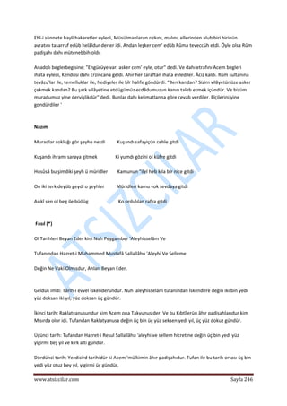  
www.atsizcilar.com  Sayfa 246 
 
Ehl‐i sünnete hayli hakaretler eyledi, Müsülmanlarun rızkını, malını, ellerinden alub biri birinün 
avratını tasarruf edüb helâldur derler idi. Andan leşker cem' edüb Rûma teveccüh etdi. Öyle olsa Rûm 
padişahı dahı mütenebbih oldı. 
 
Anadolı beglerbegisine: "Engürüye var, asker cem' eyle, otur" dedi. Ve dahı etrafını Acem begleri 
ihata eyledi, Kendüsi dahı Erzincana geldi. Ahır her taraftan ihata eylediler. Âciz kaldı. Rûm sultanına 
tevâzu'lar ile, temelluklar ile, hediyeler ile bîr halife göndürdi: "Ben kandan? Sizim vilâyetünüze asker 
çekmek kandan? Bu şark vilâyetine etdügümüz ecdâdumuzun kanın taleb etmek içündür. Ve bizüm 
muradumuz yine dervişlikdür" dedi. Bunlar dahı kelimatlanna göre cevab verdiler. Elçilerini yine 
gondürdiler ' 
 
 
Nazım 
 
Muradlar cokluğı gör şeyhe netdi          Kuşandı safayiçün cehle gitdi 
 
Kuşandı ihramı saraya gitmek               Ki yumdı gözini ol küfre gitdi 
 
Husûsâ bu şimdiki şeyh ü müridler        Kamunun "ilel heb kıla bir nice gitdi 
 
On iki terk deyüb geydi o şeyhler          Müridleri kamu yok sevdaya gitdi  
 
Asıkî sen ol beg ile büöüg                         Ko ordulılan rafza gitdi 
 
 
 Fasıl (*)  
 
Ol Tarihleri Beyan Eder kim Nuh Peygamber 'Aleyhisselâm Ve 
 
Tufanından Hazret‐i Muhammed Mustafâ Sallallâhu 'Aleyhi Ve Selleme  
 
Değin Ne Vaki Olmısdur, Anları Beyan Eder. 
 
 
Geldük imdi: Târîh‐i evvel İskenderündür. Nuh 'aleyhisselâm tufanından İskendere değin iki bin yedi 
yüz doksan iki yıl, yüz doksan üç gündür.  
 
İkinci tarih: Raklatyanusundur kim Acem ona Takyunus der, Ve bu Kıbtîlerün âhır padişahlarıdur kim 
Mısırda olur idi. Tufandan Raklatyanusa değin üç bin üç yüz seksen yedi yıl, üç yüz dokuz gündür. 
 
Üçünci tarih: Tufandan Hazret‐i Resul Sallallâhu 'aleyhi ve sellem hicretine değin üç bin yedi yüz 
yigirmi beş yıl ve kırk altı gündür. 
 
Dördünci tarih: Yezdicird tarihidür ki Acem 'mülkimin âhır padişahıdur. Tufan ile bu tarih ortası üç bin 
yedi yüz otuz bey yıl, yigirmi üç gündür. 
 