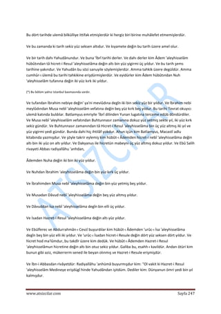  
www.atsizcilar.com  Sayfa 247 
 
 
Bu dört tarihde ulemâ bilkülliye ittifak etmişlerdür ki hergiz biri birine muhâlefet etmemişlerdür. 
 
Ve bu zamanda ki tarih sekiz yüz seksen altıdur. Ve kıyamete değin bu tarih üzere amel olur. 
 
Ve bir tarih dahı Yahudânundur. Ve buna 'İbrî tarihi derler. Ve dahı derler kim Âdem 'aleyhisselâm 
hübûtından tâ hicret‐i Resul 'aleyhisselâma değin altı bin yüz yigirmi üç yıldur. Ve bu tarih şems 
tarihine yakındur. Ve Yahudân bu sözi sanuyile söylemişlerdür. Amma tahkik üzere degüldür. Amma 
cumhûr‐ı ülemâ bu tarihi tahkikine erişdürmişlerdür. Ve eyidürler kim Âdem hübûtından Nuh 
'aleyhisselâm tufanına değin iki yüz kırk iki yıldur. 
 
(*) Bu bölüm yalnız Istanbul basmasında vardır. 
 
Ve tufandan İbrahim nebiye değin' ya'ni meviûdına degîn iki bin sekiz yüz bir yıldur. Ve İbrahim nebi 
meylûdından Musa nebî 'aleyhisselâm vefatına değin beş yüz kırk beş yıldur. Bu tarihi Tevrat okuyıcı 
ulemâ katında buldılar. Batlamyus emriyile 'İbrî dilinden Yunan lugatına terceme edüb döndürdiler. 
Ve Musa nebî 'aleyhisselâm vefatından Buhtunnasır zamanına dokuz yüz yetmiş sekte yıl, iki yüz kırk 
sekiz gündür. Ve Buhtunnasır zamanından tâ Hicret‐i Resul 'aleyhisselâma bin üç yüz altmış iki yıl ve 
yüz yigirmi yedi gündür. Bunda dahi hiç ihtilâf yokdur. Ahun içün kim Batlamyus, Macastî adlu 
kitabında yazmışdur. Ve şöyle takrir eylemiş kim hübût‐ı Âdemden hicret‐i nebî 'aleyhisselâma değin 
altı bin iki yüz on altı yıldur. Ve Dakyanus ile hicretün mabeyni üç yüz altmış dokuz yıldur. Ve Ebû Salih 
rivayeti Abbas radiyallâhu 'anhdan,  
 
Âdemden Nuha değin iki bin iki yüz yıldur.  
 
Ve Nuhdan İbrahim 'aleyhisselâma değin bin yüz kırk üç yıldur.  
 
Ve İbrahimden Musa nebî 'aleyhisselâma değin bin yüz yetmiş beş yıldur.  
 
Ve Musadan Dâvud nebî 'aleyhisselâma değin beş yüz altmış yıldur.  
 
Ve Dâvuddan İsa nebî 'aleyhisselâma degîn bin elli üç yıldur.  
 
Ve İsadan Hazret‐i Resul 'aleyhisselâma değin altı yüz yıldur. 
 
Ve Ebülferec ve Abdurrahmân‐ı Cevzî buyurdılar kim hübût‐ı Âdemden 'urûc‐ı İsa 'aleyhisselâma 
degîn beş bin yüz elli iki yıldur. Ve 'urûc‐ı İsadan hicret‐i Resule değin dört yüz seksen dört yıldur. Ve 
hicret hod ma'lûmdur, bu takdîr üzere kim dedük. Ve hübût‐ı Âdemden Hazret‐i Resul 
'aleyhisselâmun hicretine değin altı bin otuz sekiz yıldur. Galiba bu, esahh‐ı kavildür. Andan ötüri kim 
bunun gibi aziz, mükerrerm sened ile beyan olınmış ve Hazret‐i Resule erişmişdür. 
 
Ve İbn‐i Abbasdan rivâyetdür: Radiyallâhu 'anhümâ buyurmışdur kim: "Ol vakit ki Hazret‐i Resul 
'aleyhisselâm Medineye erişdügî hinde Yahudândan işitdüm. Dediler kim: Dünyanun ömri yedi bin yıl 
kalmışdur. 
 
 