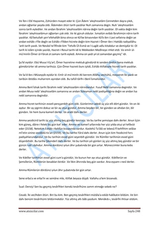  
www.atsizcilar.com  Sayfa 248 
 
Ve İbn‐i Ebî Hayseme, Zühürden rivayet eder ki: Çün Âdem 'aleyhisselâm Cennetden daşra çıkdı, 
andan oğlanlar peyda oldı. Âdemden ötüri tarih yazdılar Nuh zamanına degin. Nuh 'aleyhisselâm 
sonra tarih eylediler. Ve andan İbrahim 'aleyhisselâm nârına değin tarih yazdılar. Ol vakta değin kim 
İbrahim 'aleyhisselâmun oğlanları çok oldı. Ve iki güruh oldular. İsmailün evlâdı İbrahimün nârın tarih 
yazdılar. Kâ'betullah şerr'efehallâh bina olınca ve Kâ'be binasından Kâ'b ibn‐i Lavi vefatına değin ye 
andan eshâb‐ı Fîle degîn ve Eshâb‐ı Fîlden hicrete değin kim Hazret‐i Ömer ibn‐i Hattâb radiyallâhu 
'anh tarih yazdı. Ve Nevâvî te'lîfinde kim 'Tehzîb Ül‐Esmâ ve l‐Lugât adlu kitabdur ve demişdür ki: Ol 
tarih ki islâm içinde yazıldı, Hazret‐i Resul tarihi idi ki Mekkeden Medîneye rıhlet etdi. Ve emıîr ül‐
mü'minîn Ömer ül‐Fâruk ol zamanı tarih eyledi. Amma on yedi yıl ol zamandan geçmiş" idi. 
 
Şu'bî eyidür: Ebû Musa l‐Eş'arî, Ömer hazretine mektub göndürdi ki senden öndün bana mektub 
gömdürürler idi amma tarihsüz. Çün Ömer hazreti bunı işitdi, Eshâb ittifakıyile hicreti tarih yazdılar. 
 
Ve Sa'd ibn‐i Müseyyib eyidür ki: Emîr ül‐mü'minîn Ali kerrem Allâhu vechühû, meşveret île yazdı ve 
taribün ibtidâsı muharrem ayından oldı. Bu tafsîl târîh‐i Benî İsmailündür. 
 
Amma Benî İshak tarihi İbrahim nebî 'aleyhisselâm nârındandur. Yusuf Nebî zamanına degindür. Ve 
andan Musa nebî 'aleyhisselâm zamanına ve andan Süleyman nebî padişahlığına değin ve andan İsa 
nebî zamanına degindür. 
 
Amma hicret tarihinün evveli pençşenbih güni oldı. Günlerimin adedi üç yüz elli dört gündür. Ve on iki 
aydur. Bir ay yigirmi dokuz ve bir ay otuz gündür. Amma beşden bir, bir günden ve altıdan bir, bîr 
günden. Ve hem buna kamerî derler. Ve arabî dahı derler. 
 
Amma yezdicird tarihi üç yüz altmış beş gündür kesirsüz. Ve bu tarihe şemsiyye dahı derler. Anun îçün 
kim güneş, dâire‐i feleki bu gün kat' eder. Amma ve kamerî yıllarında her yüz yılda otuz yıl tefâvüt 
eder (2158). Netekim Eshâb‐ı Kehfün kıssasında vardur. Kavlehû Ta'âlâ ve lebesû fî kehfihim selâse 
mî'etin sinine vezdâdû tis'an (2159). Ve bu tarihe Fârsî dahı derler. Anun içün kim Yezdicird Fers 
padişahlarundandur. Ve bu tarihün evvel güni seşenbih günidür. Ve Rûmîler tarihinün evvel güni 
düşenbihdir. Bu tarihe Şikenderî dahı derler. Ve bu tarihün yılı günleri üç yüz altmış beş gündür ve bir 
günün rub'ı dahıdur. Amma dordünci yılun âhır şubatında bir gün artar. Müneccimler buna kebs 
derler. 
 
Ve Kıbtîler tarihinün evvel güni cum'a günidür, Ve bunun her ayı otuz gündür. Kıbtîlerün ve 
Şemsîlerün, Rûmilerün besabları birdür. Ve likin âhırında beş gün vardur. Ana eyyam‐ı nesî derler. 
 
Amma Rûmilerün dördünci yılun âhır şubatında bir gün artar.  
 
Sene erba'a ve erba'în ve semâne mîe, ittifak beyaza düşdi. Vallahu a'lem bissevab. 
 
Sual: Derviş! Sen bu geçmiş tevârîhleri kendü tevârîhüne zamm etmeğe sebeb ne? 
 
Cevab: İki vecîhden ötüri. Biri bu kim. Ben geçmiş tevârîhleri mütâla'a edüb hakîkatın bildüm. Ve biri 
dahı benüm tevârihümi bildürmekdür. Yüz altmış altı bâb yazdum. Menâkıb‐ı, tevârîhi ihtisar etdüm. 
 
 