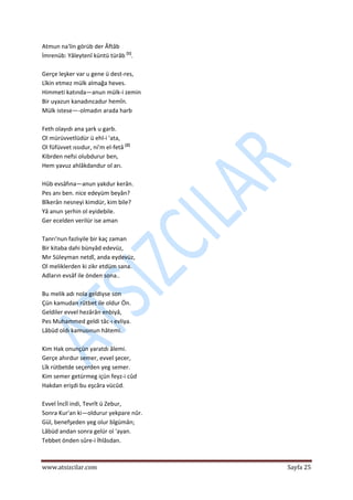  
www.atsizcilar.com  Sayfa 25 
 
Atmun na'lin görüb der Âftâb  
İmrenüb: Yâleytenî küntü türâb [1]
.  
 
Gerçe leşker var u gene ü dest‐res,  
Lîkin etmez mülk almağa heves.  
Himmeti katında—anun mülk‐i zemin  
Bir uyazun kanadıncadur hemîn.  
Mülk istese—‐olmadın arada harb 
 
Feth olayıdı ana şark u garb.  
Ol mürüvvetlüdür ü ehl‐i 'ata,  
Ol füfüvvet ıssıdur, ni'm el‐fetâ [2]
 
Kibrden nefsi olubdurur ben,  
Hem yavuz ahlâkdandur ol arı. 
 
Hûb evsâfına—anun yakdur kerân.  
Pes anı ben. nice edeyüm beyân?  
Bîkerân nesneyi kimdür, kim bile?  
Yâ anun şerhin ol eyidebile.  
Ger ecelden verilür ise aman  
 
Tanrı'nun fazlıyile bir kaç zaman  
Bir kitaba dahi bünyâd edevüz,  
Mır Süleyman netdî, anda eydevüz,  
Ol meliklerden ki zikr etdüm sana.  
Adların evsâf ile önden sona..  
 
Bu melik adı nola geldiyse son  
Çün kamudan rütbet ile oldur Ön.  
Geldiler evvel hezârân enbiyâ,  
Pes Muhammed geldi tâc‐ı evliya.  
Lâbüd oldı kamusınun hâtemi.  
 
Kim Hak onunçün yaratdı âlemi.  
Gerçe ahırdur semer, evvel şecer,  
Lîk rütbetde seçerden yeg semer.  
Kim semer getürmeg içün feyz‐i cûd  
Hakdan erişdi bu eşcâra vücûd.  
 
Evvel İncîl indi, Tevrît ü Zebur,  
Sonra Kur'an ki—oldurur yekpare nûr.  
Gül, benefşeden yeg olur bîgümân;  
Lâbüd andan sonra gelür ol 'ayan.  
Tebbet önden sûre‐i İhlâsdan.  
 
 
