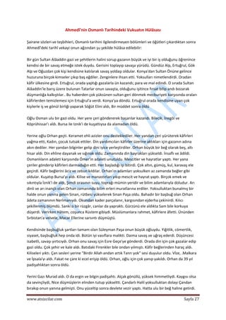  
www.atsizcilar.com  Sayfa 27 
 
Ahmedî'nin Osmanlı Tarihindeki Vukuatın Hülâsası 
 
Şairane sözleri ve teşbihleri, Osmanlı tarihini ilgilendirmeyen bölümleri ve öğütleri çıkardıktan sonra 
Ahmedî'deki tarihî vekayi onun ağzından şu şekilde hülâsa edilebilir: 
 
Bir gün Sultan Alâaddin gazi ve şehitlerin halini sorup gazanın büyük ve iyi bir iş olduğunu öğrenince 
kendisi de bir savaş etmeğe istek duydu. Gerisini toplayıp savaşa yürüdü. Gündüz Alp, Ertuğrul, Gök 
Alp ve Oğuzdan çok kişi kendisine katılarak savaş yoldaşı oldular. Konya'dan Sultan Önüne gelince 
huzuruna birçok kimseler çıkıp baş eğdiler. Zenginlere ihsan etti. Yoksulları nimetlendirdi. Oradan 
kâfir ülkesine girdi. Ertuğrul, orada yaptığı gazalarla ün kazandı; para ve mal edindi. O sırada Sultan 
Alâaddin'le barış üzere bulunan Tatarlar onun savaşta, olduğunu işitince fırsat bilip andı bozarak 
düşmanlığa kalkıştılar.. Bu haberden çok yüksünen sultan geri dönmek mecburiyeti karşısında oraları 
kâfirlerden temizlemesi için Ertuğrul'a verdi. Konya'ya döndü. Ertuğrul orada kendisine uyan çok 
kişilerle iş ve gönül birliği yaparak Söğüt Elini aldı, Bir müddet sonra öldü 
 
Oğlu Osman ulu bir gazi oldu. Her yere çeri göndererek başarılar kazandı. Bilecik, İnegöl ve 
Köprühissar'ı aldı. Bursa ile Iznik'i de kuşattıysa da alamadan öldü. 
 
Yerine oğlu Orhan geçti. Keramet ehli azizler onu desteklediler. Her yandan çeri yürüterek kâfirleri 
yağma etti, Kadın, çocuk tutsak ettiler. Din yardımcıları kâfirler üzerine aktıkları için gazanın adına 
akın dediler. Her yandan bilginler gelip dini iyice yerleştirdiler. Orhan büyük bir beğ olarak beş, altı 
hisar aldı. Din ehline dayanak ve sığınak oldu. Zamanında din bayrakları yükseldi. İnsaflı ve âdildi. 
Osmanlıların adaleti karşısında Ömer'in adaleti unutuldu. Mescitler ve hayratlar yaptı. Her yana 
çeriler gönderip kâfirleri darmadağın etti. Her başladığı işi bitirdi. Çok altın, gümüş, kul, karavaş ele 
geçirdi. Kâfir beğlerini âciz ve zebun kıldılar. Orhan'ın adamları yoksulken az zamanda beğler gibi 
oldular. Kuşatıp Bursa'yı aldı. Kilise ve manastırları yıkıp mescit ve hayrat yaptı. Birçok emek ve 
sıkıntıyla İznik'i de aldı, Şimdi orasının suyu, toprağı mümin yeridir ve bilim adamlarıyla doludur. Arı 
dinli ve arı inançlı olan Orhan zamanında bilim erleri muratlarına erdiler. Yoksulluktan bunalmış bir 
halde onun yanına gelen Sinan, rütbesi yükselerek Sinan Paşa oldu. Bahadır bir başbuğ olan Orhan 
âdeta zamanının Nerîmanıydı. Okundan kader parçalanır, kargısından ejderha çekinirdi. Kılıcı 
şekillenmiş ölümdü. Sanki o bir rüzgâr, canlar da yapraktı. Gürzünü ele aldıkta Sam bile korkuya 
düşerdi. Verirken Hâtem, coşunca Rüstem gibiydi. Müslümanlara rahmet, kâfirlere âfetti. Ününden 
Sırbistan'a velvele, Macar Ellerine sarsıntı düşmüştü. 
 
Kendisinde başbuğluk şartları tamam olan Süleyman Paşa onun büyük oğluydu. Yiğitlik, cömertlik, 
siyaset, başbuğluk hep onda idi. Bütün iyi vasıflara malikti. Daima savaş ve uğraş ederdi. Düşüncesi 
isabetli, savaşı yırtıcıydı. Orhan onu savaş için Esre Geçe'ye gönderdi. Orada din için çok gazalar edip 
gazi oldu. Çok şehir ve kale aldı. Batıdaki Firenkler bile ondan yılmıştı. Kâfir beğlerinden haraç aldı. 
Kiliseleri yıktı. Çan sesleri yerine "Birdir Allah andan artık Tanrı yok" sesi duyulur oldu. Vİze, .Malkara 
ve İpsala'yı aldı. Fakat ne çare ki ecel erişip öldü. Orhan, oğlu için çok yanıp yakıldı. Orhan da 39 yıl 
padişahlıktan sonra öldü. 
 
Yerini Gazı Murad aldı. O da ergin ve bilgin padişahtı. Alçak gönüllü, yüksek himmetliydi. Kaygısı olsa 
da sevinçliydi, Nice düşmüşlerin elinden tutup yükseltti. Çandarlı Halil yoksulluktan dolayı Çandan 
bırakıp onun yanına gelmişti. Onu yüceltip sonra devlete vezir yaptı. Hatta ulu bir beğ haline getirdi. 
 