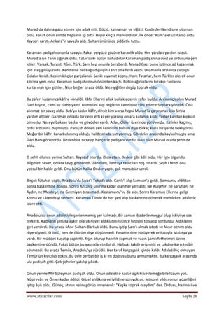  
www.atsizcilar.com  Sayfa 28 
 
Murad da daima gaza etmek için adak etti. Güçlü, kahraman ve yiğitti. Kardeşleri kendisine düşman 
oldu. Fakat onun elinde hepsinin işi bitti. Hepsi kılıçla mahvoldular. İlk önce "Rûm"a el uzatan o oldu. 
Kayseri sarstı. Ankara'yı savaşla aldı. Sultan ününü de şiddetle tuttu. 
 
Karaman padişahı onunla savaştı. Fakat yeryüzü gözüne karanlık oldu. Her yandan yardım istedi. 
Murad'a ise Tanrı sığınak oldu. Tatar'daki bütün bahadırlar Karaman padişahına dost ve ordusuna çeri 
idiler. Varsak, Turgut, Rûm, Türk, Şam hep onunla beraberdi. Murad Gazi bunu işitince ad kazanmak 
için ateş gibi yürüdü. Kendisine bel bağladığı için Tanrı ona fetih verdi. Düşmanla arslanca çarpıştı. 
Cıdalar kırıldı. Keskin kılıçlar parçalandı. Sanki kıyamet koptu. Hem Tatarlar, hem Türkler ölerek onun 
kılıcına yem oldu. Karaman padişahı onun önünden kaçtı. Bütün ağırlıklarını bırakıp canlarını 
kurtarmak için gittiler. Nice beğler orada öldü. Nice yiğitler düşüp toprak oldu. 
 
Bu zaferi kazanınca kâfire yöneldi. Kâfir Ellerini allak bullak ederek zafer buldu. Arı inançlı olan Murad 
Gazi hayrat, cami ve türbe yaptı. Rumeli'ni alıp beğlerini kendisine tâbi edince Sırplara yöneldi. Önü 
alınmaz bir savaş oldu. Batı'ya kadar kâfir, dinsiz kim varsa hepsi Murad'la çarpışmak İçin Sırb'a 
yardım ettiler. Gazi Han onlarla bir cenk etti ki yer yüzünü onlara karanlık kıldı; Yerler kandan kıpkızıl 
olmuştu. Nereye baksan başlar ve gövdeler vardı. Atlar, ölüler üzerinde yürüyordu. Kâfirler kaçmış, 
ordu ardlarına düşmüştü. Padişah dönen çeri kendisini bulsun diye birkaç kulla bir yerde bekliyordu. 
Meğer bir kâfir, kana bulanmış olduğu halde orada yatıyormuş. Gövdeler arasında kaybolmuştu ama 
Gazi Hanı görüyordu. Birdenbire sıçrayıp hançerle padişahı vurdu. Gazi olan Murad orada şehit de 
oldu. 
 
O şehit olunca yerine Sultan. Bayazıd oturdu. O da atası, dedesi gibi âdil oldu. Her işte olgundu. 
Bilginleri sever, onlara saygı gösterirdi. Zâhidleri, Tanrı'ya tapıcıları hoş tutardı. Şeyh Efendi ona 
yoksul bîr halde geldi. Onu bütün halka Önder yaptı, çok mansıblar verdi. 
 
Birçok fütuhat yaptı. Anadolu'da Sıvas'ı Tokad'ı aldı. Canik'i alıp Samsun'a geldi. Samsun'u aldıktan 
sonra başkentine döndü. Sonra Antalya sınırına kadar olan her yeri aldı. Ne Alaşehir, ne Saruhan, ne 
Aydın, ne Menteşe, ne Germiyan bırakmadı. Kastamonu'yu da aldı. Sonra Karaman Ellerine gelip 
Konya ve Lârende'yi fethetti. Karaman Elinde de her yeri alıp başkentine dönerek memleketi adaletle 
idare etti. 
 
Anadolu'da onun adaletiyle şenlenmemiş yer kalmadı. Bir zaman ibadetle meşgul olup içkiyi ve sazı 
terketti. Kadıların şeriata aykırı olarak rişvet aldıklarını işitince hepsini toplatıp sordurdu. Aldıklarını 
geri verdirdi. Bu sırada Mısır Sultanı Barkuk öldü. Bunu işitip Şam'ı almak istedi ve Mısır benim oldu 
diye söyledi. O öldü, ben de ölürüm diye düşünmedi. Fırsattır diye yürüyerek ordusuyla Malatya'ya 
vardı. Bir müddet kuşatıp zaptetti. Kışın oturup hazırlık yapmak ve yazın Şam'ı fethetmek üzere 
başkentine döndü. Fakat bütün bu yaptıkları tedbirdi. Halbuki takdir erişmişti ve takdire karşı tedbir 
sökmezdi. Bu arada Temür, Anadolu'ya yürüdü. Her taraf kargaşalık içinde kaldı. Adaleti hiç olmayan 
Temür'ün kıyıcılığı çoktu. Bu öyle berbat bir iş ki en doğrusu bunu anmamaktır. Bu kargaşalık arasında 
ulu padişah gitti. Çok şehirler yakılıp yıkıldı. 
 
Onun yerine Mîr Süleyman padişah oldu. Onun adaleti o kadar açık ki söylemeğe bile lüzum yok. 
Nûşirevân ve Ömer kadar âdildi. Güzel ahlâkına ve iyiliğine son yoktur. Müşteri yıldızı onun güzelliğini 
işitip âşık oldu. Güneş, atının nalını görüp imrenerek: "Keşke toprak olaydım" der. Ordusu, hazinesi ve 
 