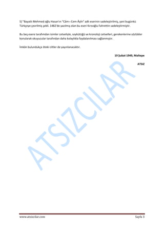  
www.atsizcilar.com  Sayfa 3 
 
5) "Bayatlı Mehmed oğlu Hasan'ın "Câm‐ı Cem‐Âyîn" adlı eserinin sadeleştirilmiş, yani bugünkü 
Türkçeye çevrilmiş şekli. 1482'de yazılmış olan bu eseri Kırzıoğlu Fahrettin sadeleştirmiştir. 
 
Bu beş esere tarafımdan isimler cetveliyle, soykütüğü ve kronoloji cetvelleri, gerekenlerine sözlükler 
konularak okuyucular tarafından daha kolaylıkla faydalanılması sağlanmıştır. 
 
İmkân bulundukça öteki ciltler de yayınlanacaktır. 
 
19 Şubat 1949, Maltepe 
 
ATSIZ 
   
 