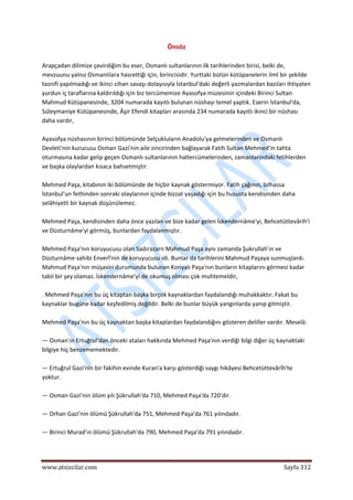  
www.atsizcilar.com  Sayfa 312 
 
Önsöz 
 
Arapçadan dilimize çevirdiğim bu eser, Osmanlı sultanlarının ilk tarihlerinden birisi, belki de, 
mevzuunu yalnız Osmanlılara hasrettiği için, birincisidir. Yurttaki bütün kütüpanelerin ilmî bir şekilde 
tasnifi yapılmadığı ve ikinci cihan savaşı dolayısıyla İstanbul'daki değerli yazmalardan bazıları ihtiyaten 
yurdun iç taraflarına kaldırıldığı için biz tercümemize Ayasofya müzesinin içindeki Birinci Sultan 
Mahmud Kütüpanesinde, 3204 numarada kayıtlı bulunan nüshayı temel yaptık. Eserin İstanbul'da, 
Süleymaniye Kütüpanesinde, Âşir Efendi kitapları arasında 234 numarada kayıtlı ikinci bir nüshası 
daha vardır, 
 
Ayasofya nüshasının birinci bölümünde Selçukluların Anadolu'ya gelmelerinden ve Osmanlı 
Devleti'nin kurucusu Osman Gazi'nin aile zincirinden bağlayarak Fatih Sultan Mehmed'in tahta 
oturmasına kadar gelip geçen Osmanlı sultanlarının haltercümelerinden, zamanlarındaki fetihlerden 
ve başka olaylardan kısaca bahsetmiştir. 
 
Mehmed Paşa, kitabının iki bölümünde de hiçbir kaynak göstermiyor. Fatih çağının, bilhassa 
İstanbul'un fethinden sonraki olaylarının içinde bizzat yaşadığı için bu hususta kendisinden daha 
selâhiyetli bir kaynak düşünülemez. 
 
Mehmed Paşa, kendisinden daha önce yazılan ve bize kadar gelen İskendernâme'yi, Behcetüttevârih'i 
ve Düsturnâme'yi görmüş, bunlardan faydalanmıştır. 
 
Mehmed Paşa'nın koruyucusu olan Sadırazarn Mahmud Paşa aynı zamanda Şukrullah'ın ve 
Düsturnâme sahibi Enverî'nin de koruyucusu idi. Bunlar da tarihlerini Mahmud Paşaya sunmuşlardı. 
Mahmud Paşa'nın müşaviri durumunda bulunan Konyalı Paşa'nın bunların kitaplarını görmesi kadar 
tabii bir şey olamaz. İskendernâme'yi de okumuş olması çok muhtemeldir, 
 
. Mehmed Paşa'nın bu üç kitaptan başka birçok kaynaklardan faydalandığı muhakkaktır. Fakat bu 
kaynaklar bugüne kadar keşfedilmiş değildir. Belki de bunlar büyük yangınlarda yanıp gitmiştir. 
 
Mehmed Paşa'nın bu üç kaynaktan başka kitaplardan faydalandığını gösteren deliller vardır. Meselâ: 
 
— Osman'ın Ertuğrul'dan önceki ataları hakkında Mehmed Paşa'nın verdiği bilgi diğer üç kaynaktaki 
bilgiye hiç benzememektedir. 
 
— Ertuğrul Gazi'nin bir fakihin evinde Kuran'a karşı gösterdiği saygı hikâyesi Behcetüttevârîh'te 
yoktur. 
 
— Osman Gazi'nin ölüm yılı Şükrullah'da 710, Mehmed Paşa'da 720'dir. 
 
— Orhan Gazi'nin ölümü Şükrullah'da 751, Mehmed Paşa'da 761 yılındadır. 
 
— Birinci Murad'ın ölümü Şükrullah'da 790, Mehmed Paşa'da 791 yılındadır. 
 
 