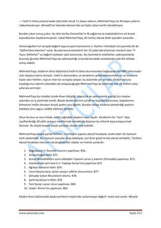  
www.atsizcilar.com  Sayfa 313 
 
— Fatih'in tahta çıkışma kadar Şükrullah ancak 11 olayın yıllarını, Mehmed Paşa ise 30 olayın yıllarını 
rakkamlandırıyor. Ahmedî'nin Iskendernâmesi'nde ise hiçbir olayın tarihi zikredilmiyor. 
 
Bundan çıkan sonuç şudur: Bu dört tarihçi Osmanlılar'ın ilk çağlarına ve soykütüklerine ait birçok 
kaynaklardan faydalanmışlardır. Fakat Mehmed Paşa, bîr tarihçi olarak öteki üçünden üstündür. 
 
Osmanoğulları'nın sarayda değerli eşya ve para hazinesinin (= Hazîne‐i Hümâyûn'un) yanında bîr de 
"Defterhâne Hazinesi" vardı. Burada kanunnâmelerle her 25 yılda tekrarlanması mecburî olan "İl 
Yazıcı Defterleri" ve değerli vesikalar saklı bulunurdu. Bu hazinelerin anahtarları sadırazamlarda 
bulundu‐ğundan Mehmed Paşa da sadırazamlığı sırasında buradaki vesikalardan pek âlâ istifade 
etmiş olabilir. 
 
Mehmed Paşa, kitabının ikinci bölümünü Fatih'in tahta oturmasından bağlıyarak hicrî 885 yılma kadar 
olan olaylara tahsis etmiştir. Fatih'in ölümünden; ve kendisinin şehid edilmesinden bir yıl öncesine 
kadar olan fetihler, inşâ ve imar‐lar ve başka olaylar, bu bolümde yer almıştır. Kitabın sonuna 
koyduğumuz takvimi cetvelden de anlaşılacağı gibi Mehmed Paşa bu bolümde tam 28 mühim olayı 
yıllarıyla vermiştir. 
 
Mehmed Paşa bu müddet içinde divan kâtipliği, nişancılık ve sadırazamlık yaptığı İçin olayları 
yakından ve iç yüzleriyle tamdı. Büyük devlet işlerinin içinde ve başında bulunması, başkalarının 
bilmesine imkân olmayan birçok şeyleri ona öğretti. Bundan dolayı kitabına aksettirdiği şeylerin 
hakikata tam uygun, telâkki edilmesi lâzımdır. 
 
Onun bu kısa ve veciz kitabı, kendi çağındaki olayların ayar taşıdır. Kendisinin bir "karn" diye 
vasıflandırdığı 30 yıllık zamanın tarihlerinde tereddüde düşünce bu mihenk taşma başvurmak 
lâzımdır. Bu küçük kitapla büyük yanlışları düzelt‐mek kabildir. 
 
Mehmed Paşa büyük parlak fetihleri, muhteşem yapılan ebced hesabıyla, tesbit eden 10 manzum 
tarih söylemiştir. Bu manzum parçalar Arap edebiyatı, için birer güzel örnek olarak verilebilir. Tarihleri 
ebced hesabıyla manzum olarak gösterilen olaylar ve imarlar şunlardır: 
 
1. Boğazkesen (= Rumeli) hisarının yapılması: 856..  
2. Arnavutluğun fethi: 871.  
3. Konya fethedildikten sonra Alâaddin Tepesini saran iç kalenin (Ehmedek) yapılması: 872.  
4. Istanbul'daki yeni kasrın (= Topkapı Sarayı'nın) yapılması 873  
5. Ağrıboz kalesinin fethi: 874.  
6. Uzun Hasana karşı açılan savaşın zaferle sona ermesi: 877.  
7. Şehzade Sultan Mustafanm ölümü: 878.  
8. Şarkî Karahisar'ın fethi: 878.  
9. Yeni Saray'ı saran sûrun yapılması: 883.  
10. Istabl‐ı Âmire'nin yapılması: 883.  
 
Kitabın ikinci bölümünde başka tarihlerin hiçbirinde raslanmayan değerli' malû‐mat vardır. Meselâ: 
 
 