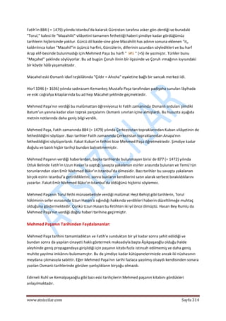  
www.atsizcilar.com  Sayfa 314 
 
Fatih'in 884 ( = 1479) yılında Istanbul'da kalarak Gürcistan tarafına asker gön‐derdiği ve buradaki 
"Torul," kalesi ile "Mazahilit" vilâyetini tamamen fethettiği haberi şimdiye kadar gördüğümüz 
tarihlerin hiçbirisinde yoktur. Gürcü dil kaide‐sine göre Mazahilit has adının sonuna eklenen "it„ 
kaldırılınca kalan "Mazahil"in üçüncü harfini, Gürcülerin, dillerinin ucundan söyledikleri ve bu harf 
Arap elif‐besinde bulunmadığı için Mehmed Paşa bu harfi "  " (=S) ile yazmıştır. Türkler bunu 
"Maçahel" şeklinde söylüyorlar. Bu ad bugün Çoruh ilinin bîr ilçesinde ve Çoruh ırmağının kıyısındaki 
bir köyde hâlâ yaşamaktadır. 
 
Macahel eski Osmanlı idarî teşkilâtında "Çıldır = Ahısha" eyaletine bağlı bir sancak merkezi idi. 
 
Hicrî 1046 (= 1636) yılında sadırazam Kemankeş Mustafa Paşa tarafından padişaha sunulan lâyihada 
ve eski coğrafya kitaplarında bu ad hep Macahel şeklinde geçmektedir. 
 
Mehmed Paşa'nın verdiği bu malûmattan öğreniyoruz ki Fatih zamanında Osmanlı orduları şimdiki 
Batum'un yanına kadar olan toprak parçalarını Osmanlı sınırlan içine almışlardı. Bu hususta aşağıda 
metnin notlarında daha geniş bilgi verdik. 
 
Mehmed Paşa, Fatih zamanında 884 (= 1479) yılında Çerkcezistan topraklarından Kuban vilâyetinin de 
fethedildiğini söylüyor. Bazı tarihler Fatih zamanında Çerkezistan topraklarından Anapa'nın 
fethedildiğini söylüyorlardı. Fakat Kuban'ın fethini bize Mehmed Paşa öğretmektedir. Şimdiye kadar 
doğulu ve batılı hiçbir tarihçi bundan bahsetmemiştir. 
 
Mehmed Paşanın verdiği haberlerden, başka tarihlerde bulunmayan birisi de 877 (= 1472) yılında 
Otluk Belinde Fatih'in Uzun Hasan'la yaptığı savaşta yakalanan esirler arasında bulunan ve Temü'rün 
torunlarından olan Emîr Mehmed Bâkır'ın Istanbul'da ölmesidir. Bazı tarihler bu savaşta yakalanan 
birçok esirin Istanbul'a getirildiklerini, sonra bunların kendilerini satın alarak serbest bırakıldıklarını 
yazarlar. Fakat Emîr Mehmed Bâkır'ın Istanbul'da öldüğünü hiçbirisi söylemez. 
 
Mehmed Paşanın Torul fethi münasebetiyle verdiği malûmat Heşt Behişt gibi tarihlerin, Torul 
hâkiminin sefer esnasında Uzun Hasan'a sığındığı hakkında verdikleri haberin düzeltilmeğe muhtaç 
olduğunu göstermektedir. Çünkü Uzun Hasan bu fetihten iki yıl önce ölmüştü. Hasan Bey Rumlu da 
Mehmed Paşa'nın verdiği doğru haberi tarihine geçirmiştir. 
 
Mehmed Paşanın Tarihinden Faydalananlar: 
 
Mehmed Paşa tarihini tamamladıktan ve Fatih'e sunduktan bir yıl kadar sonra şehit edildiği ve 
bundan sonra da yapılan cinayeti haklı göstermek maksadıyla başta Âşıkpaşaoğlu olduğu halde 
aleyhinde geniş propagandaya girişildiği için paşanın kitabı fazla istinsah edilmemiş ve daha geniş 
muhite yayılma imkânını bulamamıştır. Bu da şimdiye kadar kütüpanelerimizde ancak iki nüshasının 
meydana çıkmasıyla sabittir. Eğer Mehmed Paşa'nın tarihi fazlaca yayılmış olsaydı kendisinden sonara 
yazılan Osmanlı tarihlerinde görülen yanlışlıkların birçoğu olmazdı. 
 
Edirneli Ruhî ve Kemalpaşaoğlu gibi bazı eski tarihçilerin Mehmed paşanın kitabını gördükleri 
anlaşılmaktadır. 
 
 