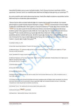  
www.atsizcilar.com  Sayfa 316 
 
Hayrullab Efendiden sonra muasır tarihçilerimizden, Tarih‐î Osman Encümeni tarafından 1335'te 
yayınlanan "Osmanlı Tarihi"nin müelliflerinden Mehmed Arif Beğ bu kitabı görmüş ve incelemiştir (11)
. 
 
Bu zat da müellifin adini tesbit edememişe benziyor. Necib Âsim Beğ'le ortaklama neşrettikleri tarihte 
Mehmed Paşa'nın kitabından şöyle bahsederler: 
 
"Osman Gazinin âbâ ve ecdadı hakkında diğer bir rivayete dahi tesadüf olunmaktadır. Bu rivayete 
göre Ertuğrul'un pederi Gündüz Alp bin Gök Alp'tır. Arapça " " de denilmiştir ki Osman Beğ'in 
ecdâdından evvelâ Memâlik‐i Rûm'a gelen ve nesli yirmi dördüncü (12)
 atada Oğuz Hana müntehi olan 
 dır. Bu adam aşireti ile hicretin 656 senesi Ankara civarında Karacadağ kenarında konup 
ba'dehû mahall‐i âhara göçerek orada irtihâl etti. Yerine oğlu Alp reîs‐i kabile oldu. O da fevt olunca 
Karayük (13)
 nâm mahalle defnolunup riyaset oğlu Gök Alp'a intikal etti. O dahi vefat ederek 
Şarabhâne denilen mahalle defnolundu. Ba'dehû riyaset oğlu Gündüz Alp'a nakleyledikde etrafında 
olan Hıristiyanlar İle ceng ve cidale bağlıyarak Kızıl Saray nâm mahalde rahmet‐i Rahmana vâsıl olup 
makam‐ı riyasete oğlu Ertuğrul Gazi geçdi" (14)
. 
 
(1) Sahâyif ül‐Ahbâr, III, 370. 
 
(2) Bu Ca'ber olacak. Beşir Çelebinin "Tevârih‐i Âl‐i Osman"ında (S. 6) "Hayber" şeklindedir. 
 
(3) Mehmed Paşanın   şeklinde verdiği adı Ruhî ve yahut müstensihler burada   ve beş satır aşağıda da   gibi 
okumak suretiyle bocalıyorlar. 
 
(4) Bu "Şarabhâne"dir. Kopya ve yahut tertip hatası vardır. 
 
(5) Mehmed Paşada bu ad "Kızıl Saray" şeklindedir. "Öyük" de "Kara Öyük" şeklindedir. Filhakika Bilecik ilinin Söğüt ilçesine 
bağlı bir "Kızıl Saray" köyü vardır. 
(6) Hayrullah Efendi "p" ile yazmıştır. 
 
(7) Ruhî de böyle yazmıştır. 
 
(8) Hayrullah Efendi tarihi, I, 9. 
 
(9) Hayrullah Efendi tarihi, I, 10‐11. 
 
(10) Mükrimin Halil, Millî tarihimize dair eski bir vesika (Türk Tarih Encümeni Mecmuası, Nu. 2 (79), on dördüncü sene, 1 
mart 1340, sayfa 85). 
 
(11) Üstadım kıymetli tarihçi Ahmed Tevhid Beğ merhumdan duyduğuma göre Arif Beğ bu kitabı neşredilmek üzre dilimize 
çevirmişti. Ölümünden sonra Encümendeki masasının gözünden diğer bazı vesikalarla beraber alınmıştır. Feridun Beğ 
münşeatına ait notlar da yok olan bu vesikalar arasında imiş. 
 
(12) Aslında "21 inci " dir. Bunda ya bir tercüme ve yahut tertip yanlışı vardır. 
 
(13) Burada Karayük (  ) şeklindedir. 
 
(14) Necib Âsım ‐ Mehmed Arif, Osmanlı Tarihi, 551‐552. 
 
 
 
 
 