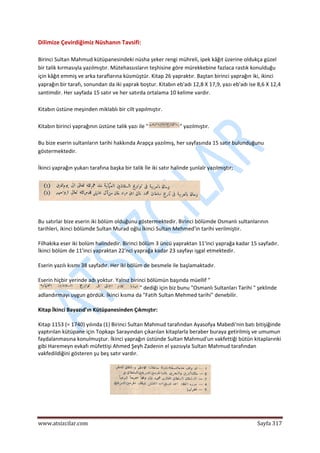  
www.atsizcilar.com  Sayfa 317 
 
Dilimize Çevirdiğimiz Nüshanın Tavsifi: 
 
Birinci Sultan Mahmud kütüpanesindeki nüsha şeker rengi mühreli, ipek kâğıt üzerine oldukça güzel 
bir talik kırmasıyla yazılmıştır. Mütehassısların teşhisine göre mürekkebine fazlaca rastık konulduğu 
için kâğıt emmiş ve arka taraflarına küsmüştür. Kitap 26 yapraktır. Baştan birinci yaprağın iki, ikinci 
yaprağın bir tarafı, sonundan da iki yaprak boştur. Kitabın eb'adı 12,8 X 17,9, yazı eb'adı ise 8,6 X 12,4 
santimdir. Her sayfada 15 satır ve her satırda ortalama 10 kelime vardır. 
 
Kitabın üstüne meşinden miklablı bir cilt yapılmıştır. 
 
Kitabın birinci yaprağının üstüne talik yazı ile " " yazılmıştır. 
 
Bu bize eserin sultanların tarihi hakkında Arapça yazılmış, her sayfasında 15 satır bulunduğunu 
göstermektedir. 
 
İkinci yaprağın yukarı tarafına başka bir talik İle iki satır halinde şunlalr yazılmıştır; 
 
 
 
Bu satırlar bize eserin iki bölüm olduğunu göstermektedir. Birinci bölümde Osmanlı sultanlarının 
tarihleri, ikinci bölümde Sultan Murad oğlu İkinci Sultan Mehmed'in tarihi verilmiştir. 
Filhakika eser iki bolüm halindedir. Birinci bölüm 3 üncü yapraktan 11'inci yaprağa kadar 15 sayfadır. 
İkinci bölüm de 11'inci yapraktan 22'nci yaprağa kadar 23 sayfayı işgal etmektedir. 
Eserin yazılı kısmı 38 sayfadır. Her iki bölüm de besmele ile başlamaktadır. 
Eserin hiçbir yerinde adı yoktur. Yalnız birinci bölümün başında müellif "
" dediği için biz bunu "Osmanlı Sultanları Tarihi " şeklinde 
adlandırmayı uygun gördük. İkinci kısma da "Fatih Sultan Mehmed tarihi" denebilir. 
Kitap İkinci Bayazıd'ın Kütüpanesinden Çıkmıştır: 
Kitap 1153 (= 1740) yılında (1) Birinci Sultan Mahmud tarafından Ayasofya Mabedi'nin batı bitişiğinde 
yaptırılan kütüpane için Topkapı Sarayından çıkarılan kitaplarla beraber buraya getirilmiş ve umumun 
faydalanmasına konulmuştur. İkinci yaprağın üstünde Sultan Mahmud'un vakfettiği bütün kitaplarınki 
gibi Haremeyn evkafı müfettişi Ahmed Şeyh Zadenin el yazısıyla Sultan Mahmud tarafından 
vakfedildiğini gösteren şu beş satır vardır. 
 
 