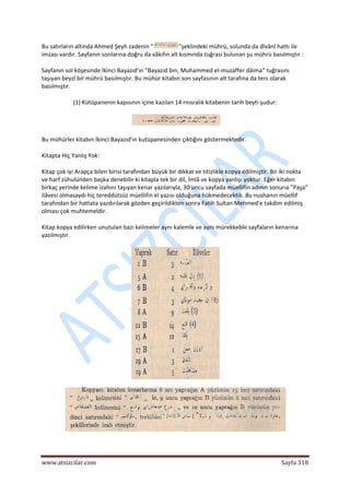 
www.atsizcilar.com  Sayfa 318 
 
Bu satırların altında Ahmed Şeyh zadenin " "şeklindeki mührü, solunda da dîvânî hattı ile 
imzası vardır. Sayfanın sonlarına doğru da vâkıfın alt kısmında tuğrası bulunan şu mührü basılmıştır : 
Sayfanın sol köşesinde İkinci Bayazıd'ın "Bayazıd bin, Muhammed el‐muzaffer dâima" tuğrasını 
taşıyan beyzî bir mührü basılmıştır. Bu mühür kitabın son sayfasının alt tarafına da ters olarak 
basılmıştır. 
(1) Kütüpanenin kapısının içine kazılan 14 rnısralık kitabenin tarih beyti şudur: 
   
Bu mühürler kitabın İkinci Bayazıd'ın kutüpanesinden çıktığını göstermektedir. 
Kitapta Hiç Yanlış Yok: 
Kitap çok iyi Arapça bilen birisi tarafından büyük bir dikkat ve titizlikle kopya edilmiştir. Bir iki nokta 
ve harf zühulünden başka denebilir ki kitapla tek bir dil, İmlâ ve kopya yanlışı yoktur. Eğer kitabın 
birkaç yerinde kelime izahını taşıyan kenar yazılarıyla, 30 uncu sayfada müellifin adının sonurıa "Paşa" 
ilâvesi olmasaydı hiç tereddütsüz müellifin el yazısı olduğuna hükmedecektik. Bu nushanın müellif 
tarafından bir hattata yazdırılarak gözden geçirildikten sonra Fatih Sultan Mehmed'e takdim edilmiş 
olması çok muhtemeldir. 
Kitap kopya edilirken unutulan bazı kelimeler aynı kalemle ve aynı mürekkeble sayfaların kenarına 
yazılmıştır. 
 
 
 